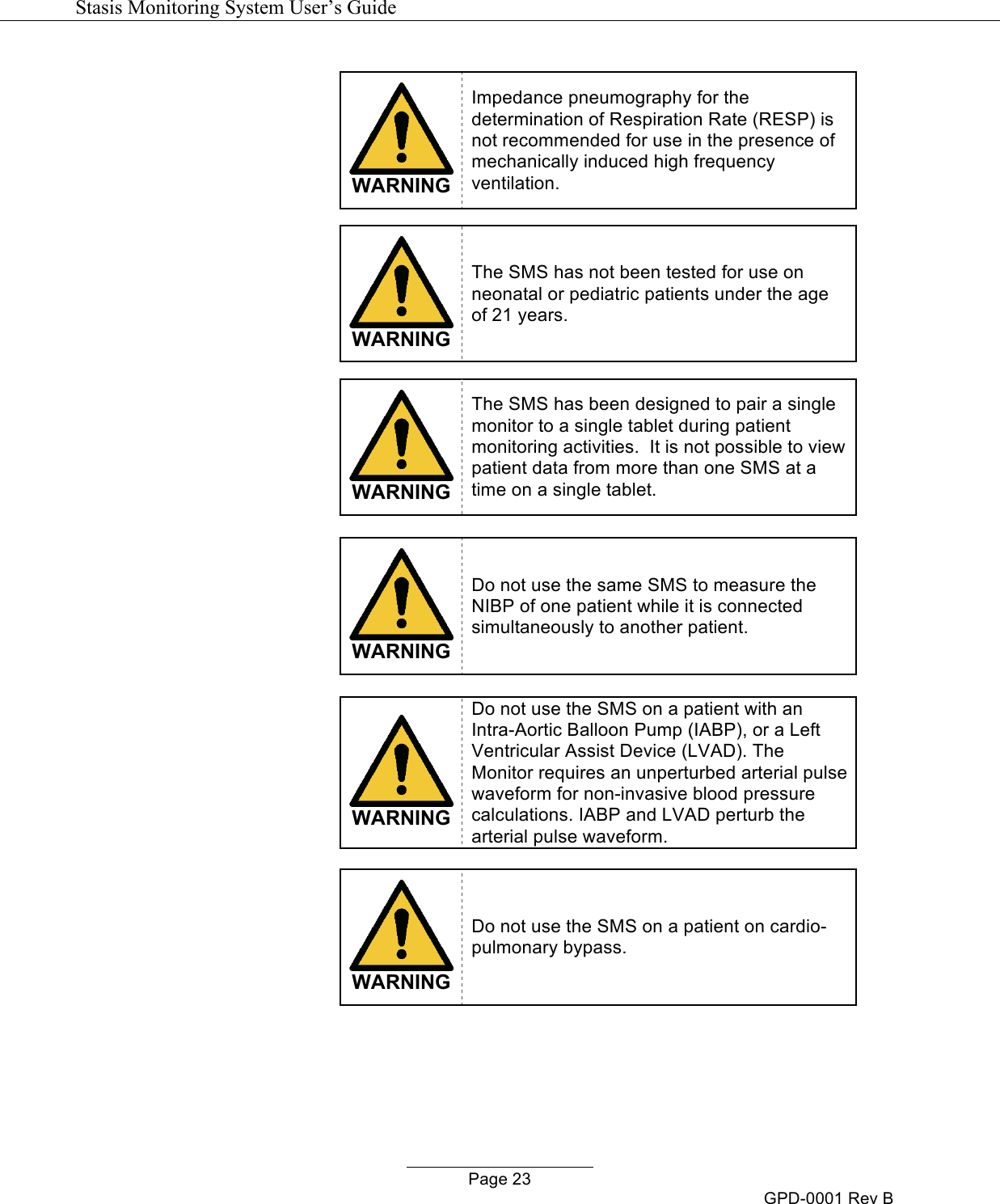   Stasis Monitoring System User&rsquo;s Guide   Page 23 GPD-0001 Rev B   WARNING Impedance pneumography for the determination of Respiration Rate (RESP) is not recommended for use in the presence of mechanically induced high frequency ventilation.   WARNING The SMS has not been tested for use on neonatal or pediatric patients under the age of 21 years.   WARNING The SMS has been designed to pair a single monitor to a single tablet during patient monitoring activities.  It is not possible to view patient data from more than one SMS at a time on a single tablet.   WARNING Do not use the same SMS to measure the NIBP of one patient while it is connected simultaneously to another patient.   WARNING Do not use the SMS on a patient with an Intra-Aortic Balloon Pump (IABP), or a Left Ventricular Assist Device (LVAD). The Monitor requires an unperturbed arterial pulse waveform for non-invasive blood pressure calculations. IABP and LVAD perturb the arterial pulse waveform.   WARNING Do not use the SMS on a patient on cardio-pulmonary bypass.  