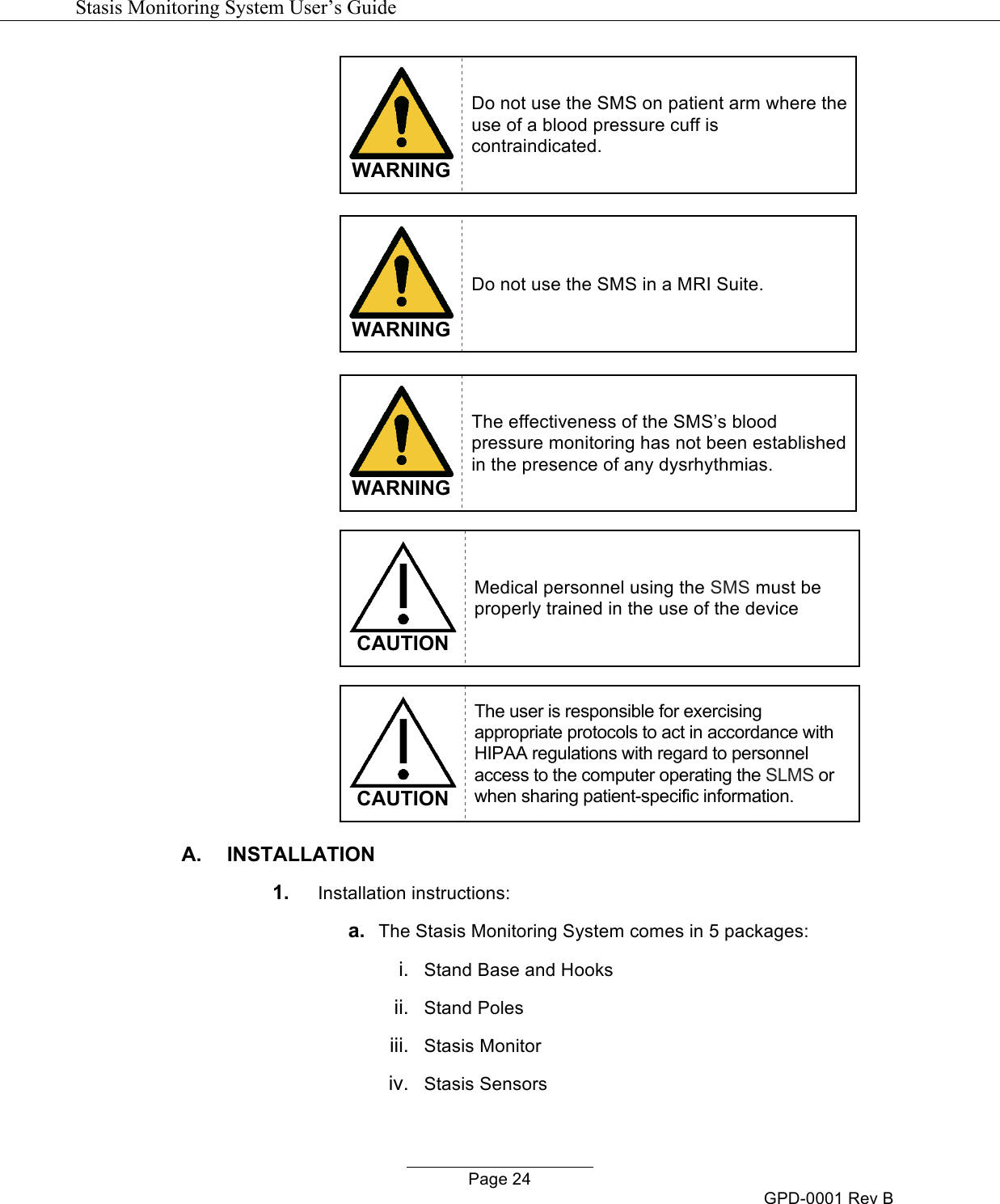   Stasis Monitoring System User&rsquo;s Guide   Page 24 GPD-0001 Rev B  WARNING Do not use the SMS on patient arm where the use of a blood pressure cuff is contraindicated.   WARNING Do not use the SMS in a MRI Suite.   WARNING The effectiveness of the SMS&rsquo;s blood pressure monitoring has not been established in the presence of any dysrhythmias.   CAUTION Medical personnel using the SMS must be properly trained in the use of the device   CAUTION The user is responsible for exercising appropriate protocols to act in accordance with HIPAA regulations with regard to personnel access to the computer operating the SLMS or when sharing patient-specific information. A.  INSTALLATION 1. Installation instructions: a. The Stasis Monitoring System comes in 5 packages: i. Stand Base and Hooks ii. Stand Poles iii. Stasis Monitor iv.  Stasis Sensors 