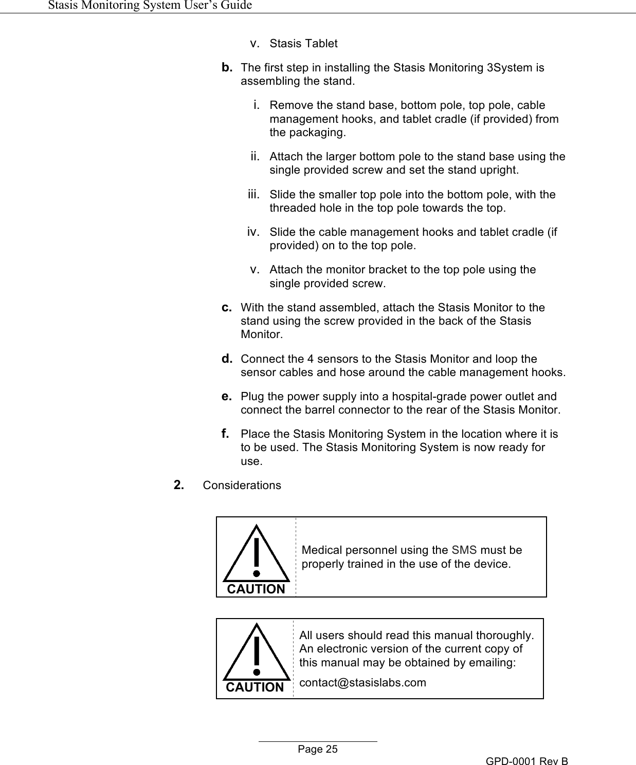   Stasis Monitoring System User&rsquo;s Guide   Page 25 GPD-0001 Rev B v.  Stasis Tablet b. The first step in installing the Stasis Monitoring 3System is assembling the stand. i. Remove the stand base, bottom pole, top pole, cable management hooks, and tablet cradle (if provided) from the packaging.  ii. Attach the larger bottom pole to the stand base using the single provided screw and set the stand upright. iii. Slide the smaller top pole into the bottom pole, with the threaded hole in the top pole towards the top. iv.  Slide the cable management hooks and tablet cradle (if provided) on to the top pole. v.  Attach the monitor bracket to the top pole using the single provided screw. c. With the stand assembled, attach the Stasis Monitor to the stand using the screw provided in the back of the Stasis Monitor. d. Connect the 4 sensors to the Stasis Monitor and loop the sensor cables and hose around the cable management hooks. e. Plug the power supply into a hospital-grade power outlet and connect the barrel connector to the rear of the Stasis Monitor. f.  Place the Stasis Monitoring System in the location where it is to be used. The Stasis Monitoring System is now ready for use. 2. Considerations   CAUTION Medical personnel using the SMS must be properly trained in the use of the device.   CAUTION All users should read this manual thoroughly.  An electronic version of the current copy of this manual may be obtained by emailing: contact@stasislabs.com 