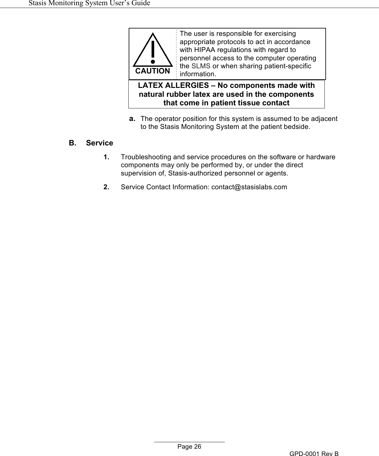   Stasis Monitoring System User&rsquo;s Guide   Page 26 GPD-0001 Rev B   CAUTION The user is responsible for exercising appropriate protocols to act in accordance with HIPAA regulations with regard to personnel access to the computer operating the SLMS or when sharing patient-specific information. LATEX ALLERGIES &ndash; No components made with natural rubber latex are used in the components that come in patient tissue contact!!a. The operator position for this system is assumed to be adjacent to the Stasis Monitoring System at the patient bedside. B.  Service 1. Troubleshooting and service procedures on the software or hardware components may only be performed by, or under the direct supervision of, Stasis-authorized personnel or agents. 2. Service Contact Information: contact@stasislabs.com   