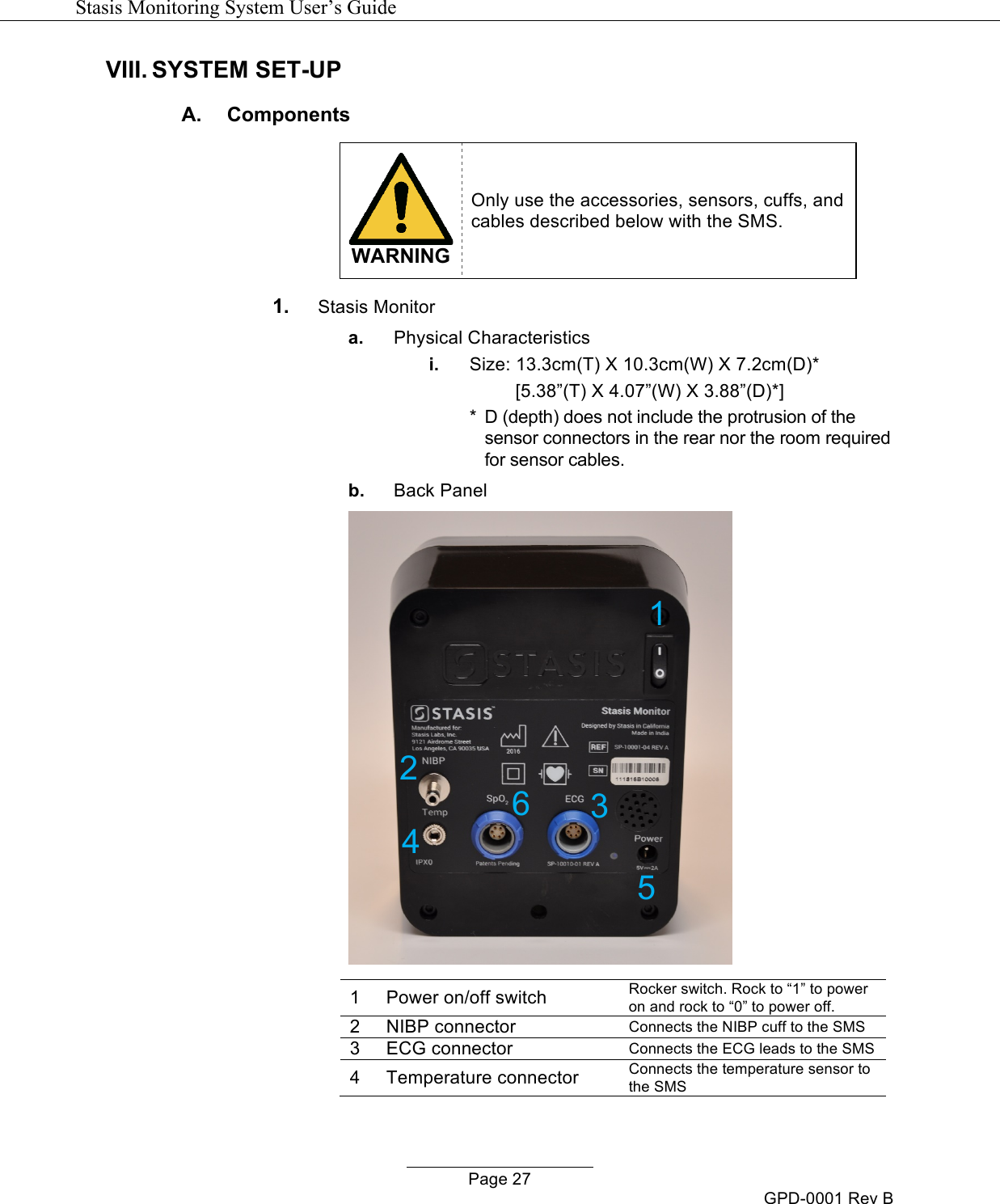   Stasis Monitoring System User&rsquo;s Guide   Page 27 GPD-0001 Rev B VIII. SYSTEM SET-UP  A.  Components   WARNING Only use the accessories, sensors, cuffs, and cables described below with the SMS. 1. Stasis Monitor  a. Physical Characteristics i. Size: 13.3cm(T) X 10.3cm(W) X 7.2cm(D)*        [5.38&rdquo;(T) X 4.07&rdquo;(W) X 3.88&rdquo;(D)*] *  D (depth) does not include the protrusion of the sensor connectors in the rear nor the room required for sensor cables. b. Back Panel   1 Power on/off switch Rocker switch. Rock to &ldquo;1&rdquo; to power on and rock to &ldquo;0&rdquo; to power off. 2 NIBP connector Connects the NIBP cuff to the SMS 3 ECG connector Connects the ECG leads to the SMS 4 Temperature connector Connects the temperature sensor to the SMS 1 2 3 4 6 5 