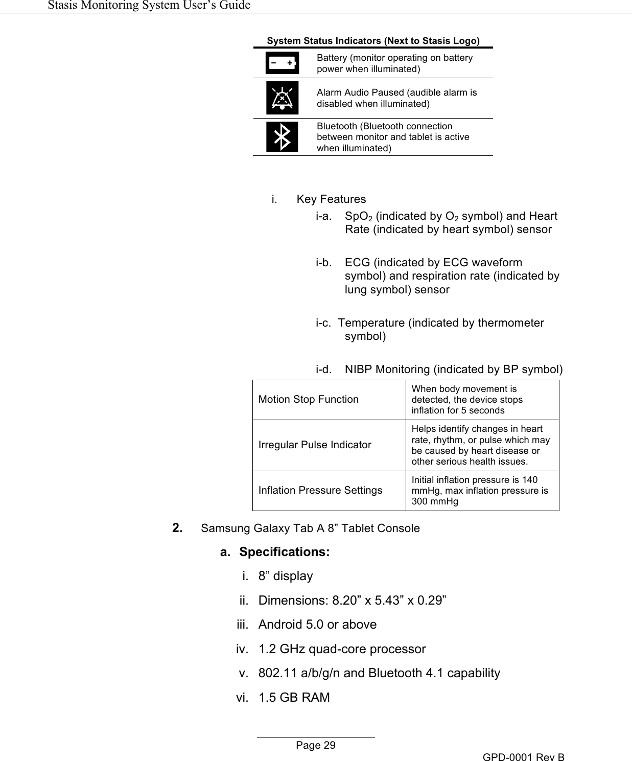   Stasis Monitoring System User&rsquo;s Guide   Page 29 GPD-0001 Rev B System Status Indicators (Next to Stasis Logo)  Battery (monitor operating on battery power when illuminated)  Alarm Audio Paused (audible alarm is disabled when illuminated)  Bluetooth (Bluetooth connection between monitor and tablet is active when illuminated)   i. Key Features i-a.  SpO2 (indicated by O2 symbol) and Heart Rate (indicated by heart symbol) sensor  i-b. ECG (indicated by ECG waveform symbol) and respiration rate (indicated by lung symbol) sensor  i-c.  Temperature (indicated by thermometer symbol)  i-d.  NIBP Monitoring (indicated by BP symbol) Motion Stop Function When body movement is detected, the device stops inflation for 5 seconds Irregular Pulse Indicator Helps identify changes in heart rate, rhythm, or pulse which may be caused by heart disease or other serious health issues. Inflation Pressure Settings Initial inflation pressure is 140 mmHg, max inflation pressure is 300 mmHg 2. Samsung Galaxy Tab A 8&rdquo; Tablet Console a.  Specifications: i.  8&rdquo; display ii.  Dimensions: 8.20&rdquo; x 5.43&rdquo; x 0.29&rdquo; iii.  Android 5.0 or above iv.  1.2 GHz quad-core processor v.  802.11 a/b/g/n and Bluetooth 4.1 capability vi.  1.5 GB RAM 
