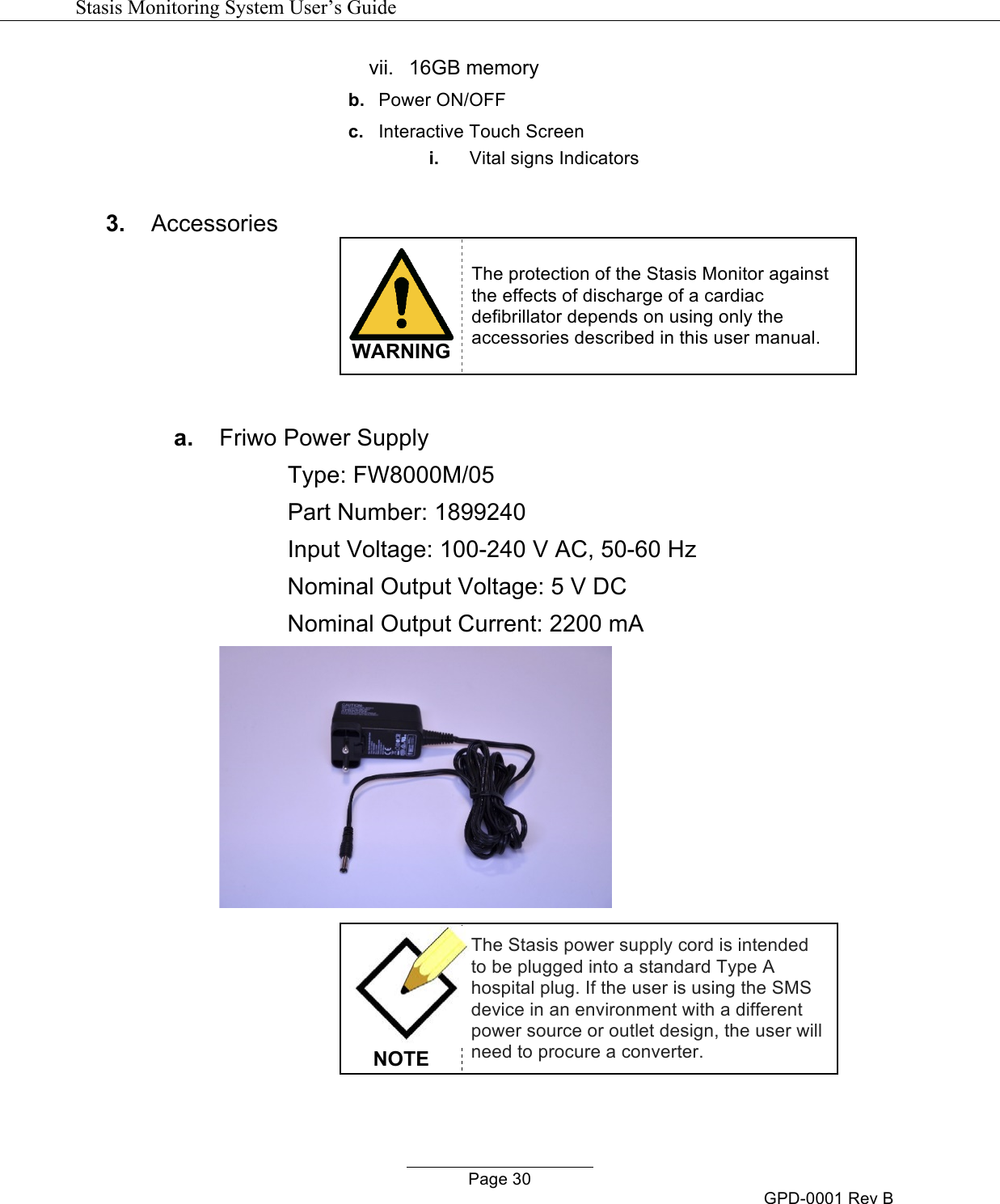   Stasis Monitoring System User&rsquo;s Guide   Page 30 GPD-0001 Rev B vii.  16GB memory b. Power ON/OFF c. Interactive Touch Screen i. Vital signs Indicators  3. Accessories  WARNING The protection of the Stasis Monitor against the effects of discharge of a cardiac defibrillator depends on using only the accessories described in this user manual.  a. Friwo Power Supply Type: FW8000M/05 Part Number: 1899240 Input Voltage: 100-240 V AC, 50-60 Hz Nominal Output Voltage: 5 V DC Nominal Output Current: 2200 mA    NOTE The Stasis power supply cord is intended to be plugged into a standard Type A hospital plug. If the user is using the SMS device in an environment with a different power source or outlet design, the user will need to procure a converter.  