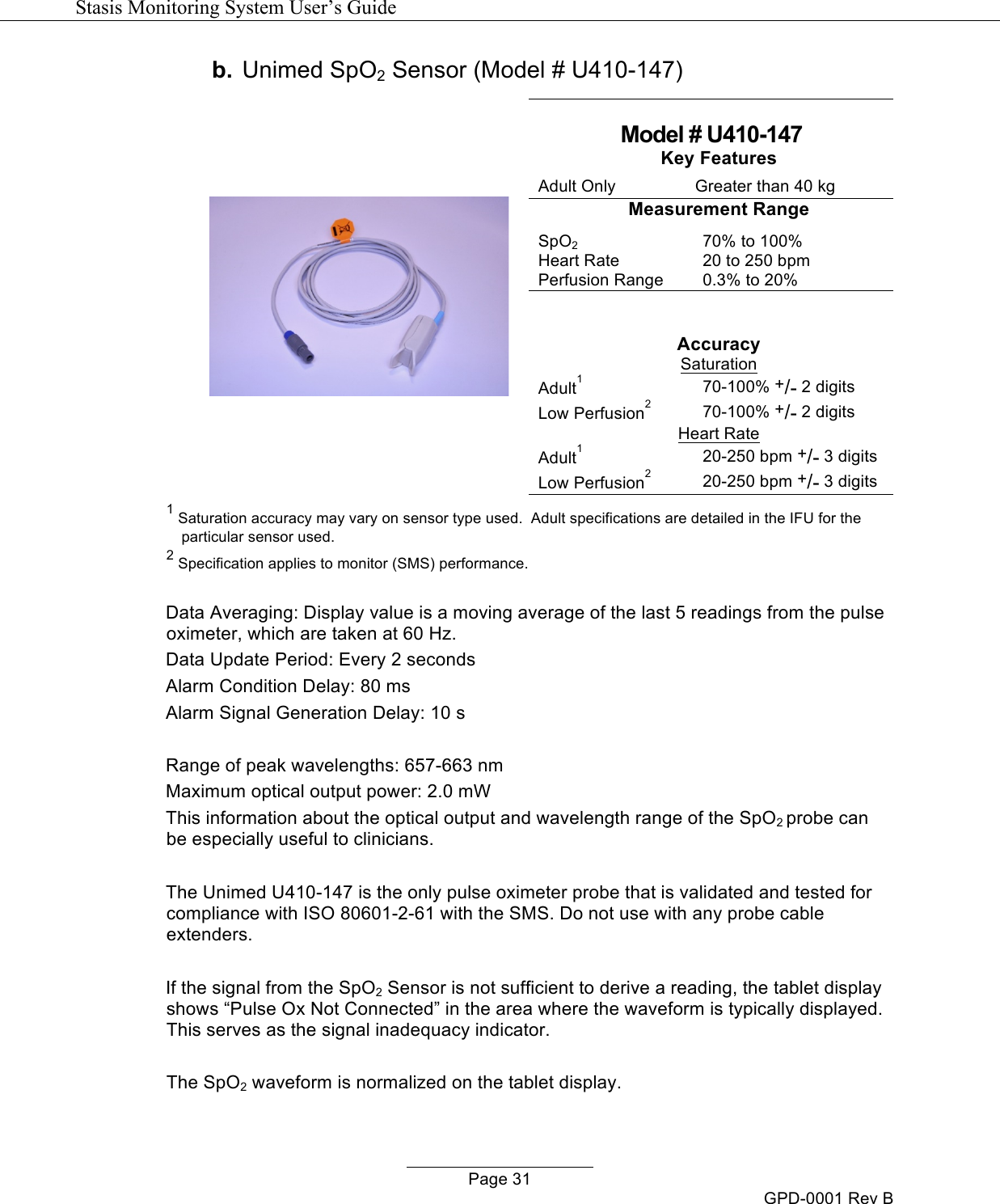   Stasis Monitoring System User&rsquo;s Guide   Page 31 GPD-0001 Rev B b. Unimed SpO2 Sensor (Model # U410-147)    Model # U410-147 Key Features Adult Only Greater than 40 kg Measurement Range SpO2 70% to 100% Heart Rate 20 to 250 bpm Perfusion Range 0.3% to 20%   Accuracy Saturation Adult1 70-100% +/- 2 digits Low Perfusion2 70-100% +/- 2 digits Heart Rate Adult1 20-250 bpm +/- 3 digits Low Perfusion2 20-250 bpm +/- 3 digits 1 Saturation accuracy may vary on sensor type used.  Adult specifications are detailed in the IFU for the particular sensor used. 2 Specification applies to monitor (SMS) performance.  Data Averaging: Display value is a moving average of the last 5 readings from the pulse oximeter, which are taken at 60 Hz. Data Update Period: Every 2 seconds Alarm Condition Delay: 80 ms Alarm Signal Generation Delay: 10 s  Range of peak wavelengths: 657-663 nm Maximum optical output power: 2.0 mW This information about the optical output and wavelength range of the SpO2 probe can be especially useful to clinicians.  The Unimed U410-147 is the only pulse oximeter probe that is validated and tested for compliance with ISO 80601-2-61 with the SMS. Do not use with any probe cable extenders.  If the signal from the SpO2 Sensor is not sufficient to derive a reading, the tablet display shows &ldquo;Pulse Ox Not Connected&rdquo; in the area where the waveform is typically displayed. This serves as the signal inadequacy indicator.  The SpO2 waveform is normalized on the tablet display.  