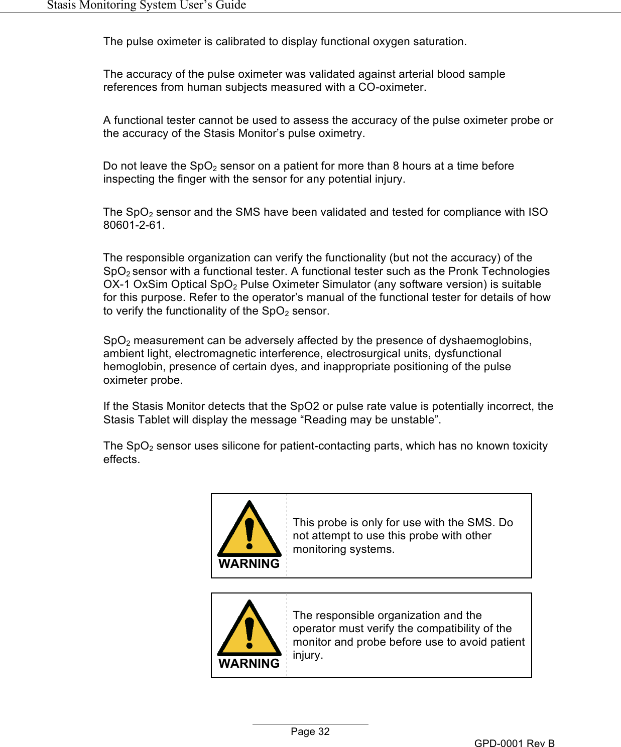  Stasis Monitoring System User&rsquo;s Guide   Page 32 GPD-0001 Rev B The pulse oximeter is calibrated to display functional oxygen saturation.  The accuracy of the pulse oximeter was validated against arterial blood sample references from human subjects measured with a CO-oximeter.  A functional tester cannot be used to assess the accuracy of the pulse oximeter probe or the accuracy of the Stasis Monitor&rsquo;s pulse oximetry.  Do not leave the SpO2 sensor on a patient for more than 8 hours at a time before inspecting the finger with the sensor for any potential injury.  The SpO2 sensor and the SMS have been validated and tested for compliance with ISO 80601-2-61.  The responsible organization can verify the functionality (but not the accuracy) of the SpO2 sensor with a functional tester. A functional tester such as the Pronk Technologies OX-1 OxSim Optical SpO2 Pulse Oximeter Simulator (any software version) is suitable for this purpose. Refer to the operator&rsquo;s manual of the functional tester for details of how to verify the functionality of the SpO2 sensor.  SpO2 measurement can be adversely affected by the presence of dyshaemoglobins, ambient light, electromagnetic interference, electrosurgical units, dysfunctional hemoglobin, presence of certain dyes, and inappropriate positioning of the pulse oximeter probe.  If the Stasis Monitor detects that the SpO2 or pulse rate value is potentially incorrect, the Stasis Tablet will display the message &ldquo;Reading may be unstable&rdquo;.  The SpO2 sensor uses silicone for patient-contacting parts, which has no known toxicity effects.    WARNING This probe is only for use with the SMS. Do not attempt to use this probe with other monitoring systems.   WARNING The responsible organization and the operator must verify the compatibility of the monitor and probe before use to avoid patient injury.  