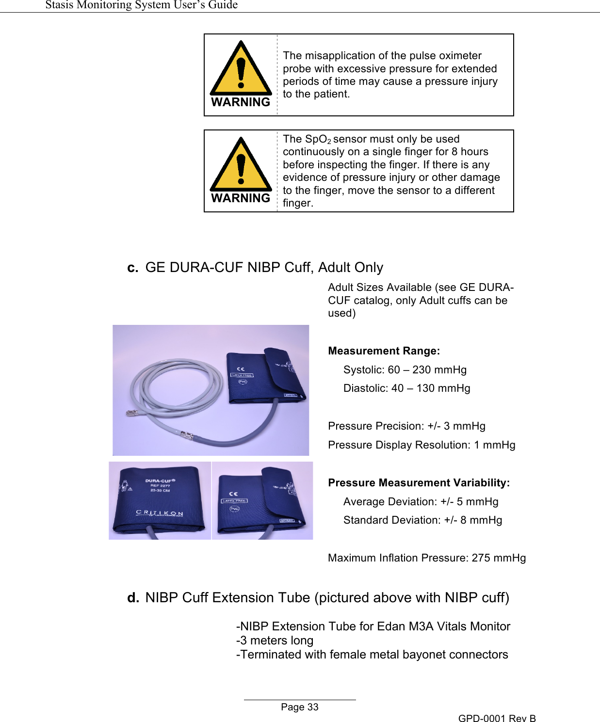   Stasis Monitoring System User&rsquo;s Guide   Page 33 GPD-0001 Rev B  WARNING The misapplication of the pulse oximeter probe with excessive pressure for extended periods of time may cause a pressure injury to the patient.   WARNING The SpO2 sensor must only be used continuously on a single finger for 8 hours before inspecting the finger. If there is any evidence of pressure injury or other damage to the finger, move the sensor to a different finger.    c. GE DURA-CUF NIBP Cuff, Adult Only   Adult Sizes Available (see GE DURA-CUF catalog, only Adult cuffs can be used)  Measurement Range:       Systolic: 60 &ndash; 230 mmHg      Diastolic: 40 &ndash; 130 mmHg  Pressure Precision: +/- 3 mmHg Pressure Display Resolution: 1 mmHg  Pressure Measurement Variability:      Average Deviation: +/- 5 mmHg      Standard Deviation: +/- 8 mmHg  Maximum Inflation Pressure: 275 mmHg  d. NIBP Cuff Extension Tube (pictured above with NIBP cuff)  -NIBP Extension Tube for Edan M3A Vitals Monitor -3 meters long -Terminated with female metal bayonet connectors  