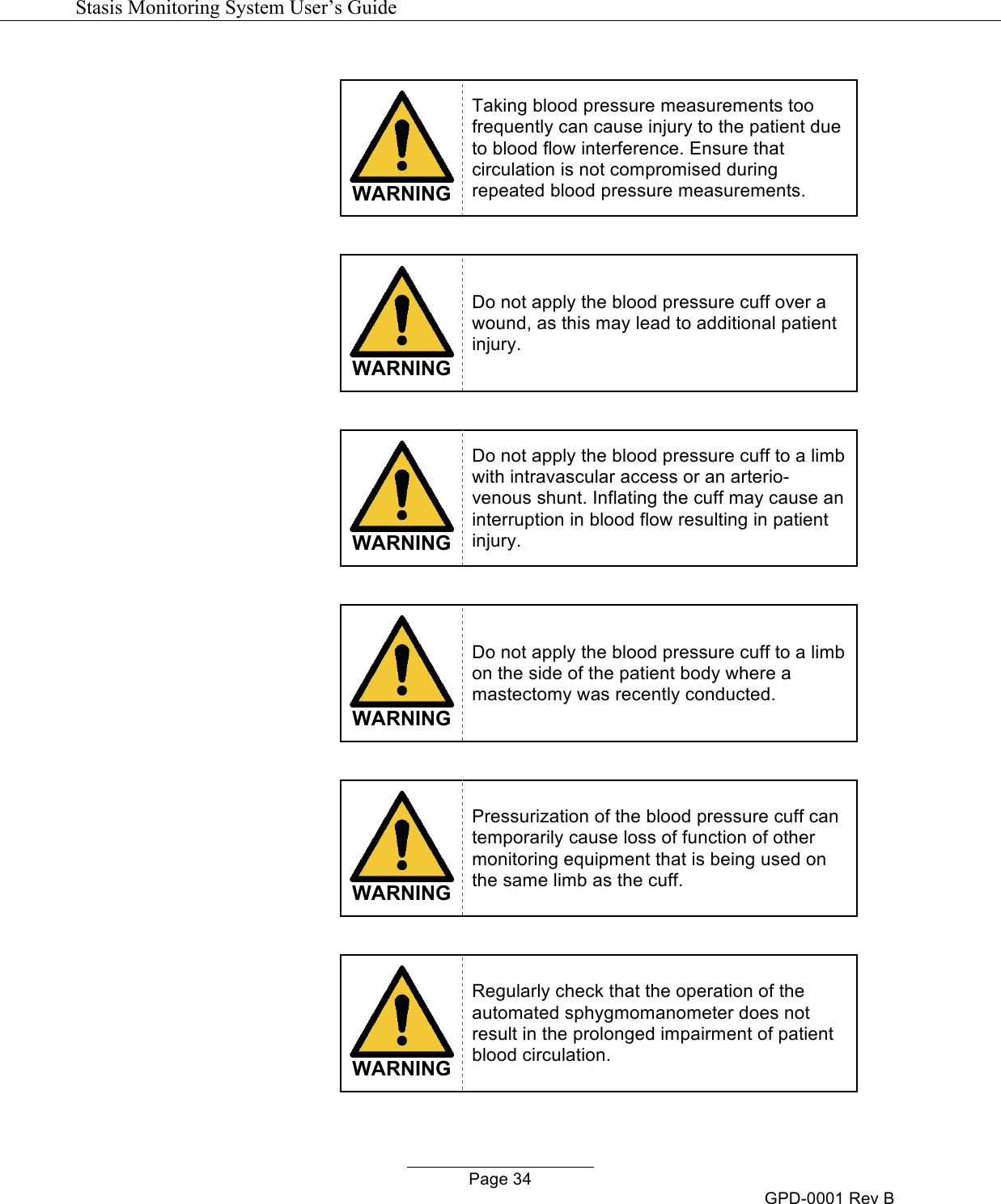   Stasis Monitoring System User&rsquo;s Guide   Page 34 GPD-0001 Rev B   WARNING Taking blood pressure measurements too frequently can cause injury to the patient due to blood flow interference. Ensure that circulation is not compromised during repeated blood pressure measurements.   WARNING Do not apply the blood pressure cuff over a wound, as this may lead to additional patient injury.   WARNING Do not apply the blood pressure cuff to a limb with intravascular access or an arterio-venous shunt. Inflating the cuff may cause an interruption in blood flow resulting in patient injury.   WARNING Do not apply the blood pressure cuff to a limb on the side of the patient body where a mastectomy was recently conducted.   WARNING Pressurization of the blood pressure cuff can temporarily cause loss of function of other monitoring equipment that is being used on the same limb as the cuff.   WARNING Regularly check that the operation of the automated sphygmomanometer does not result in the prolonged impairment of patient blood circulation. 