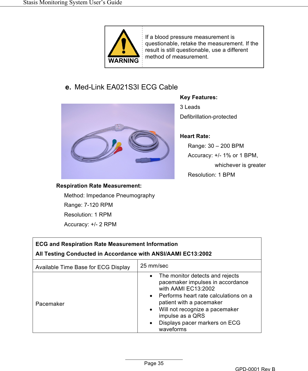   Stasis Monitoring System User&rsquo;s Guide   Page 35 GPD-0001 Rev B   WARNING If a blood pressure measurement is questionable, retake the measurement. If the result is still questionable, use a different method of measurement.  e. Med-Link EA021S3I ECG Cable   Respiration Rate Measurement:      Method: Impedance Pneumography      Range: 7-120 RPM      Resolution: 1 RPM      Accuracy: +/- 2 RPM  Key Features: 3 Leads Defibrillation-protected  Heart Rate:      Range: 30 &ndash; 200 BPM      Accuracy: +/- 1% or 1 BPM,                                 whichever is greater      Resolution: 1 BPM   ECG and Respiration Rate Measurement Information All Testing Conducted in Accordance with ANSI/AAMI EC13:2002 Available Time Base for ECG Display 25 mm/sec Pacemaker &bull; The monitor detects and rejects pacemaker impulses in accordance with AAMI EC13:2002 &bull; Performs heart rate calculations on a patient with a pacemaker &bull; Will not recognize a pacemaker impulse as a QRS &bull; Displays pacer markers on ECG waveforms 