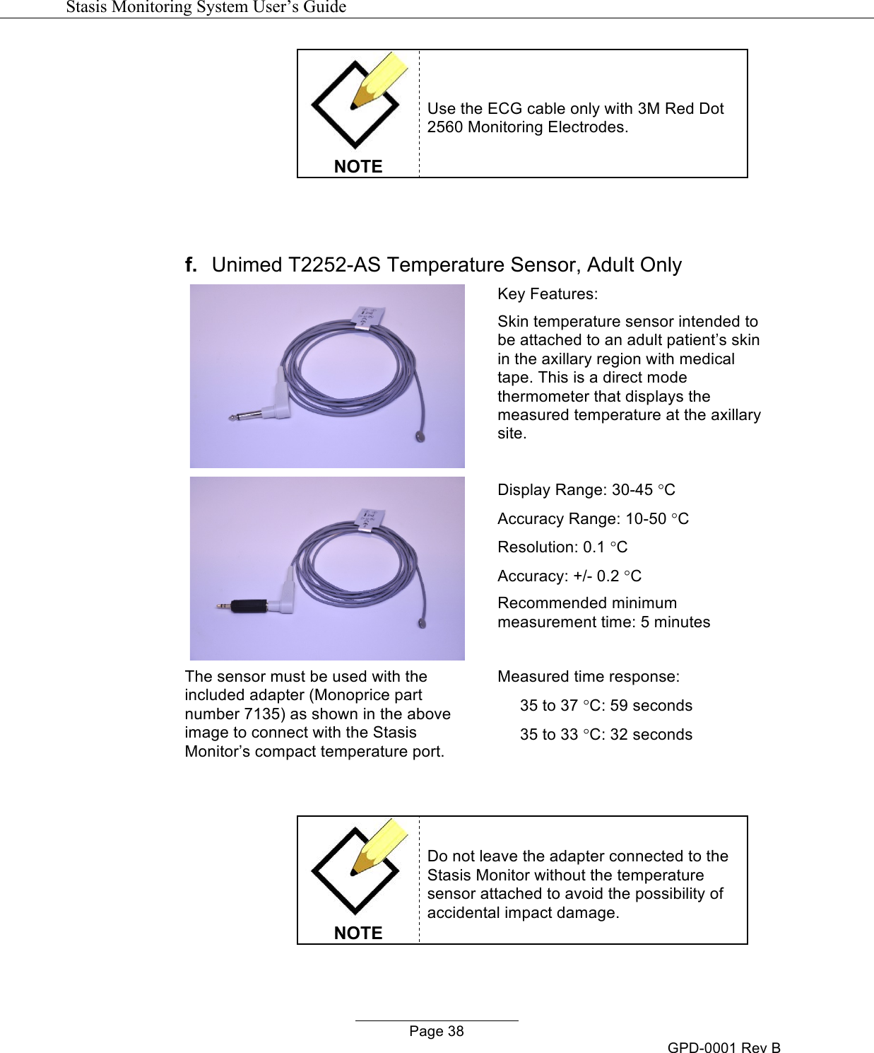   Stasis Monitoring System User&rsquo;s Guide   Page 38 GPD-0001 Rev B  NOTE Use the ECG cable only with 3M Red Dot 2560 Monitoring Electrodes.   f. Unimed T2252-AS Temperature Sensor, Adult Only    The sensor must be used with the included adapter (Monoprice part number 7135) as shown in the above image to connect with the Stasis Monitor&rsquo;s compact temperature port. Key Features: Skin temperature sensor intended to be attached to an adult patient&rsquo;s skin in the axillary region with medical tape. This is a direct mode thermometer that displays the measured temperature at the axillary site.  Display Range: 30-45 &deg;C Accuracy Range: 10-50 &deg;C Resolution: 0.1 &deg;C Accuracy: +/- 0.2 &deg;C Recommended minimum measurement time: 5 minutes  Measured time response:      35 to 37 &deg;C: 59 seconds      35 to 33 &deg;C: 32 seconds     NOTE Do not leave the adapter connected to the Stasis Monitor without the temperature sensor attached to avoid the possibility of accidental impact damage. 