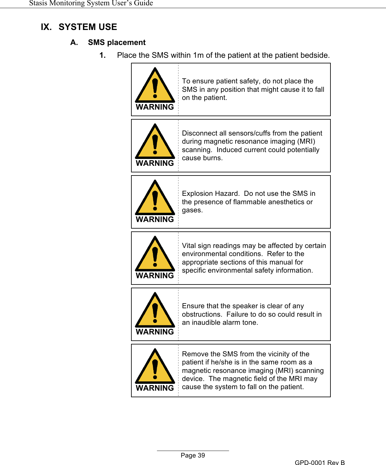   Stasis Monitoring System User&rsquo;s Guide   Page 39 GPD-0001 Rev B IX. SYSTEM USE  A.  SMS placement 1. Place the SMS within 1m of the patient at the patient bedside.   WARNING To ensure patient safety, do not place the SMS in any position that might cause it to fall on the patient.    WARNING Disconnect all sensors/cuffs from the patient during magnetic resonance imaging (MRI) scanning.  Induced current could potentially cause burns.    WARNING Explosion Hazard.  Do not use the SMS in the presence of flammable anesthetics or gases.    WARNING Vital sign readings may be affected by certain environmental conditions.  Refer to the appropriate sections of this manual for specific environmental safety information.   WARNING Ensure that the speaker is clear of any obstructions.  Failure to do so could result in an inaudible alarm tone.   WARNING Remove the SMS from the vicinity of the patient if he/she is in the same room as a magnetic resonance imaging (MRI) scanning device.  The magnetic field of the MRI may cause the system to fall on the patient.   