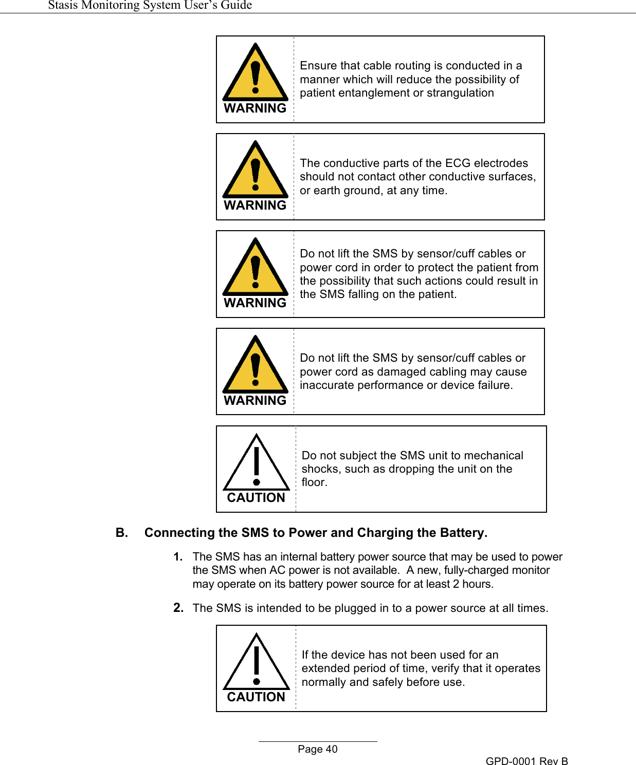   Stasis Monitoring System User&rsquo;s Guide   Page 40 GPD-0001 Rev B  WARNING Ensure that cable routing is conducted in a manner which will reduce the possibility of patient entanglement or strangulation    WARNING The conductive parts of the ECG electrodes should not contact other conductive surfaces, or earth ground, at any time.   WARNING Do not lift the SMS by sensor/cuff cables or power cord in order to protect the patient from the possibility that such actions could result in the SMS falling on the patient.    WARNING Do not lift the SMS by sensor/cuff cables or power cord as damaged cabling may cause inaccurate performance or device failure.    CAUTION Do not subject the SMS unit to mechanical shocks, such as dropping the unit on the floor. B.  Connecting the SMS to Power and Charging the Battery. 1. The SMS has an internal battery power source that may be used to power the SMS when AC power is not available.  A new, fully-charged monitor may operate on its battery power source for at least 2 hours.  2. The SMS is intended to be plugged in to a power source at all times.    CAUTION If the device has not been used for an extended period of time, verify that it operates normally and safely before use. 