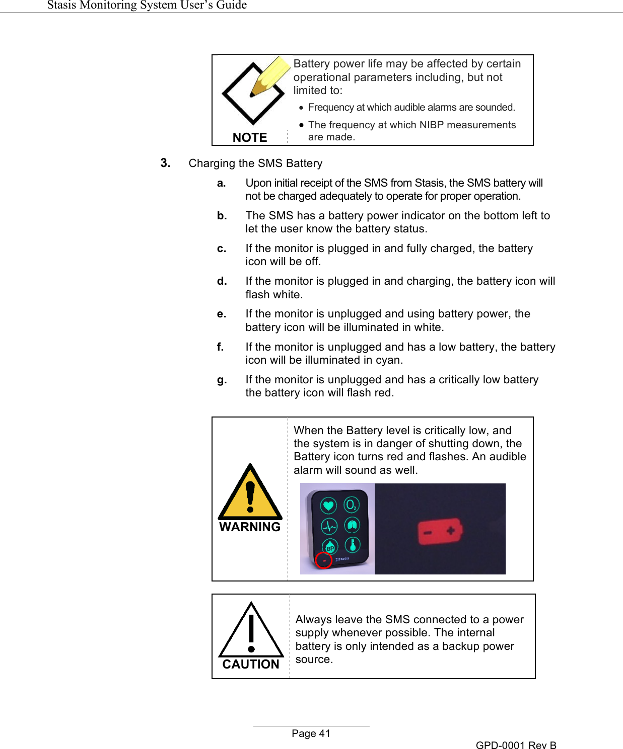  Stasis Monitoring System User&rsquo;s Guide   Page 41 GPD-0001 Rev B    NOTE Battery power life may be affected by certain operational parameters including, but not limited to:  &bull;  Frequency at which audible alarms are sounded.  &bull; The frequency at which NIBP measurements are made. 3. Charging the SMS Battery  a. Upon initial receipt of the SMS from Stasis, the SMS battery will not be charged adequately to operate for proper operation. b. The SMS has a battery power indicator on the bottom left to let the user know the battery status. c. If the monitor is plugged in and fully charged, the battery icon will be off. d. If the monitor is plugged in and charging, the battery icon will flash white. e. If the monitor is unplugged and using battery power, the battery icon will be illuminated in white. f. If the monitor is unplugged and has a low battery, the battery icon will be illuminated in cyan. g. If the monitor is unplugged and has a critically low battery the battery icon will flash red.   WARNING When the Battery level is critically low, and the system is in danger of shutting down, the Battery icon turns red and flashes. An audible alarm will sound as well.       CAUTION Always leave the SMS connected to a power supply whenever possible. The internal battery is only intended as a backup power source.  