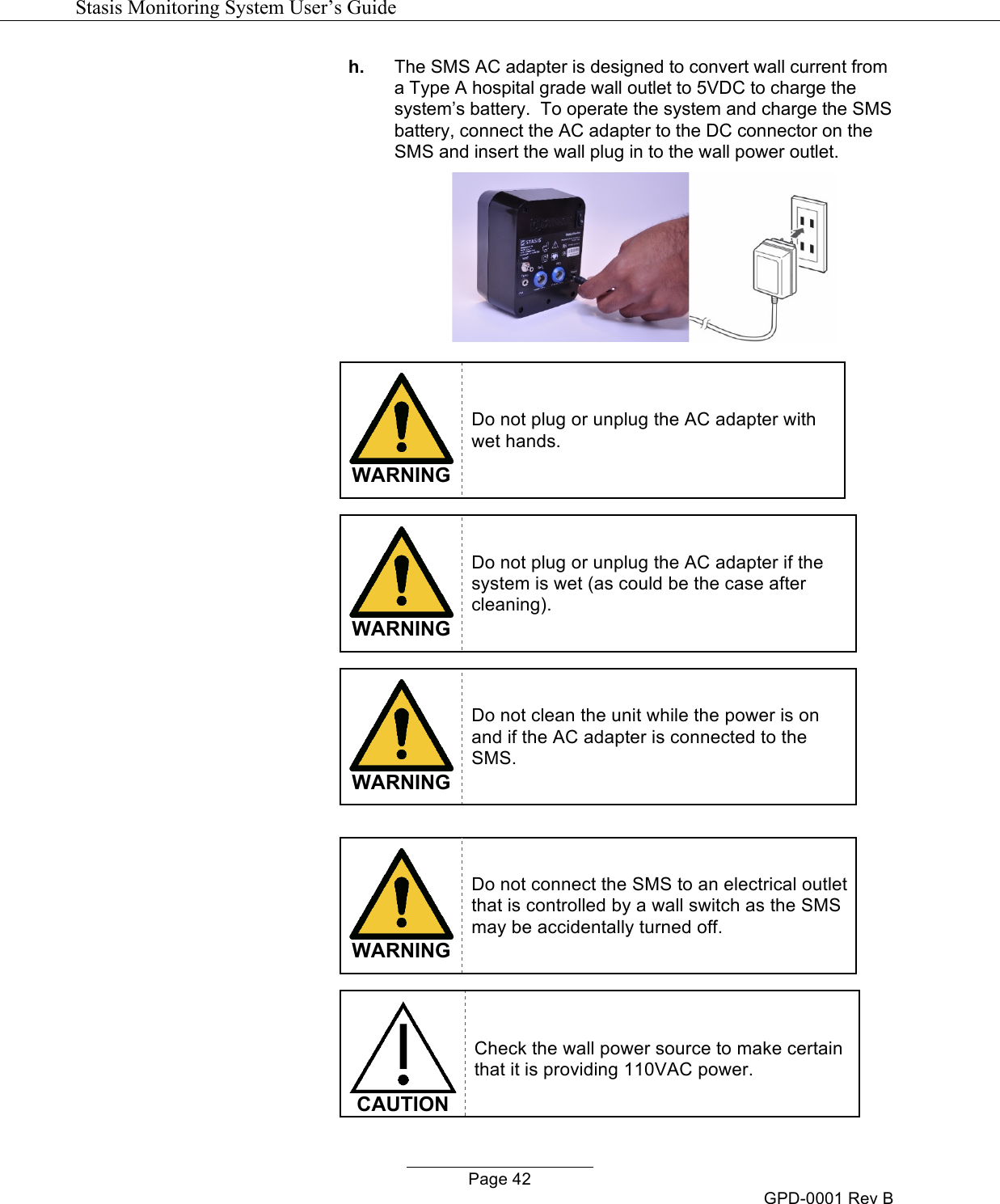   Stasis Monitoring System User&rsquo;s Guide   Page 42 GPD-0001 Rev B h. The SMS AC adapter is designed to convert wall current from a Type A hospital grade wall outlet to 5VDC to charge the system&rsquo;s battery.  To operate the system and charge the SMS battery, connect the AC adapter to the DC connector on the SMS and insert the wall plug in to the wall power outlet.    WARNING Do not plug or unplug the AC adapter with wet hands.   WARNING Do not plug or unplug the AC adapter if the system is wet (as could be the case after cleaning).   WARNING Do not clean the unit while the power is on and if the AC adapter is connected to the SMS.    WARNING Do not connect the SMS to an electrical outlet that is controlled by a wall switch as the SMS may be accidentally turned off.   CAUTION Check the wall power source to make certain that it is providing 110VAC power. 