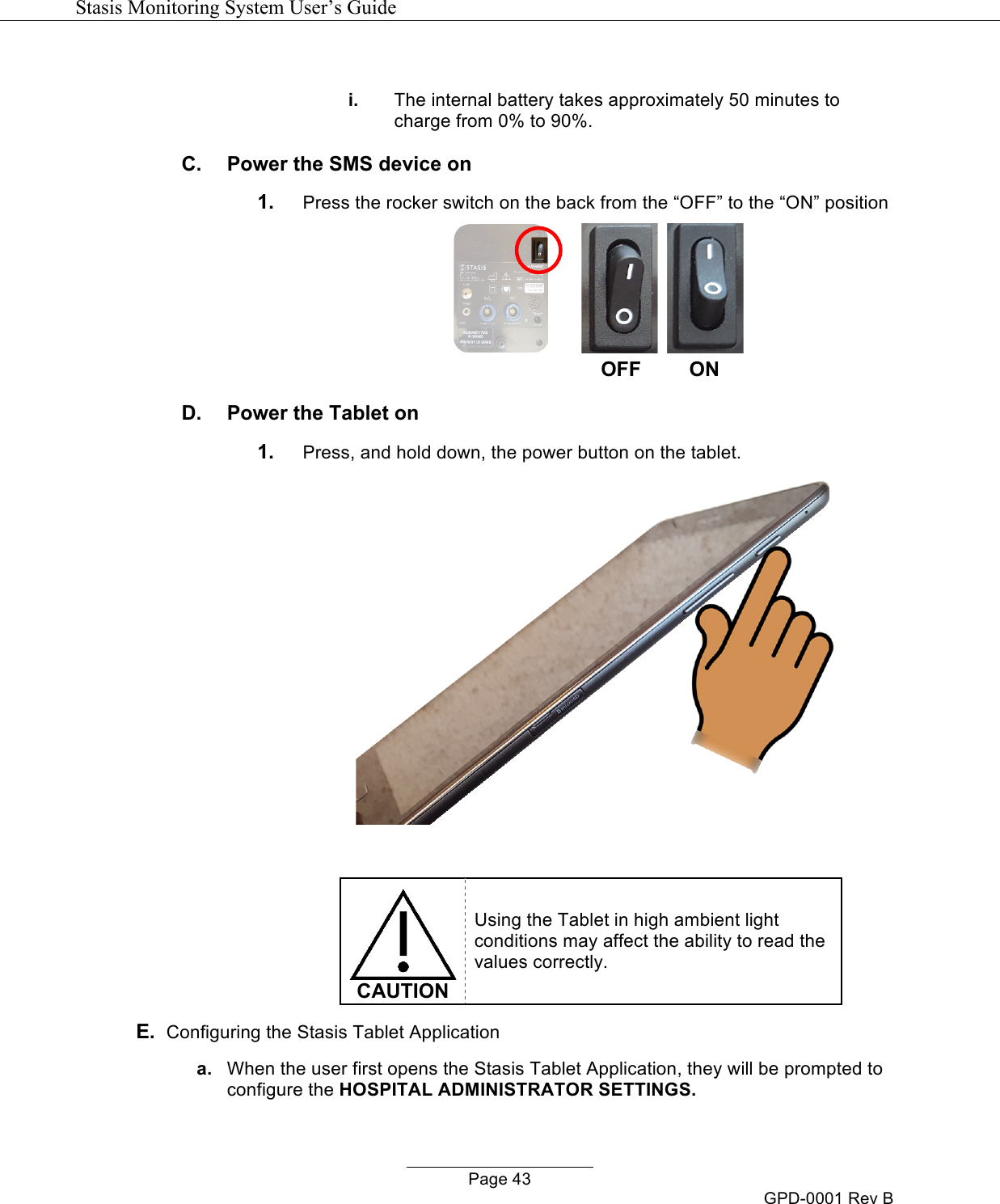   Stasis Monitoring System User&rsquo;s Guide   Page 43 GPD-0001 Rev B  i. The internal battery takes approximately 50 minutes to charge from 0% to 90%. C.  Power the SMS device on 1. Press the rocker switch on the back from the &ldquo;OFF&rdquo; to the &ldquo;ON&rdquo; position          OFF ON D.  Power the Tablet on 1. Press, and hold down, the power button on the tablet.     CAUTION Using the Tablet in high ambient light conditions may affect the ability to read the values correctly. E.  Configuring the Stasis Tablet Application a. When the user first opens the Stasis Tablet Application, they will be prompted to configure the HOSPITAL ADMINISTRATOR SETTINGS. 