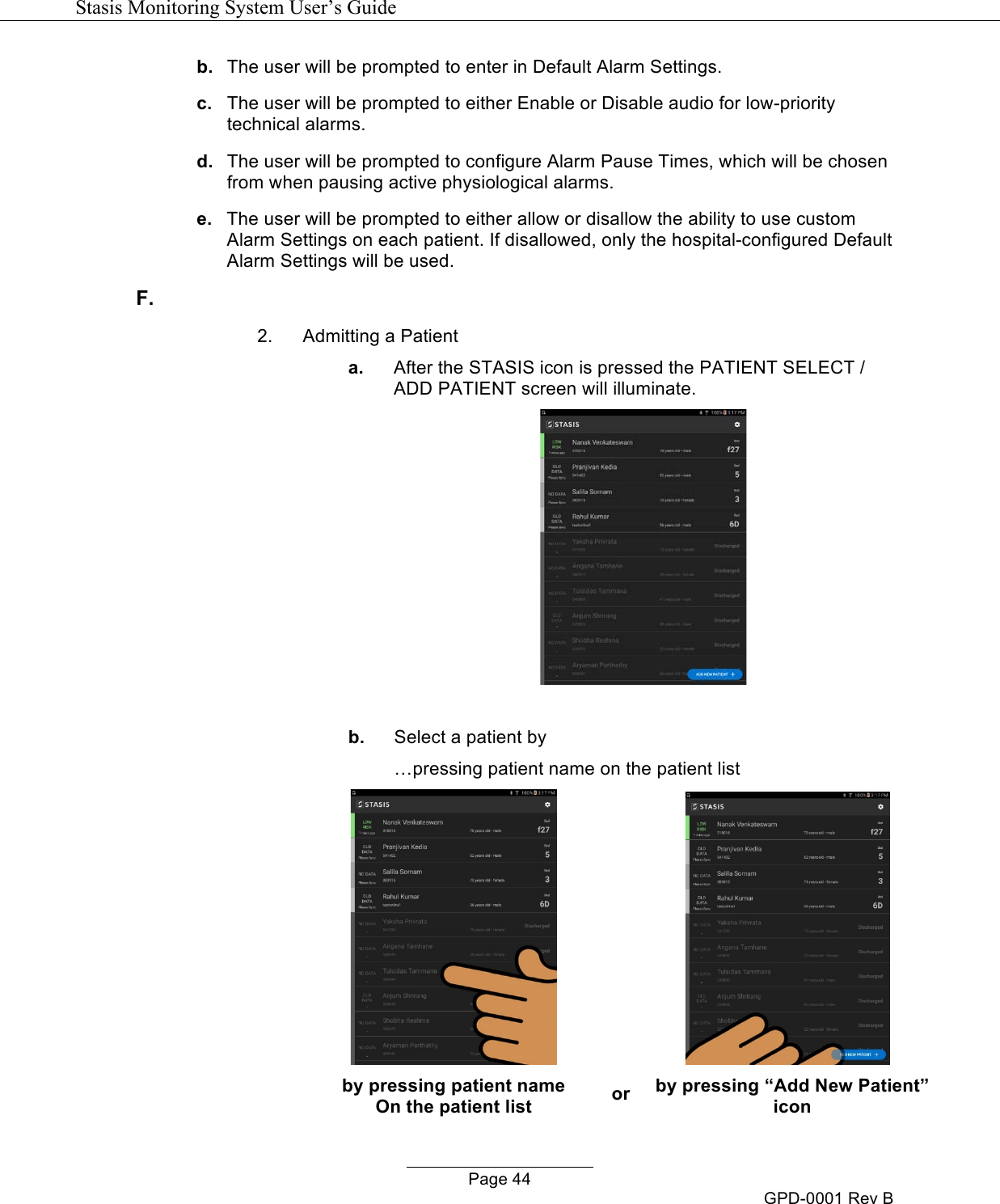   Stasis Monitoring System User&rsquo;s Guide   Page 44 GPD-0001 Rev B b. The user will be prompted to enter in Default Alarm Settings. c. The user will be prompted to either Enable or Disable audio for low-priority technical alarms. d. The user will be prompted to configure Alarm Pause Times, which will be chosen from when pausing active physiological alarms. e. The user will be prompted to either allow or disallow the ability to use custom Alarm Settings on each patient. If disallowed, only the hospital-configured Default Alarm Settings will be used. F.   2. Admitting a Patient a. After the STASIS icon is pressed the PATIENT SELECT / ADD PATIENT screen will illuminate.   b. Select a patient by &hellip;pressing patient name on the patient list        by pressing patient name or by pressing &ldquo;Add New Patient&rdquo; On the patient list icon 