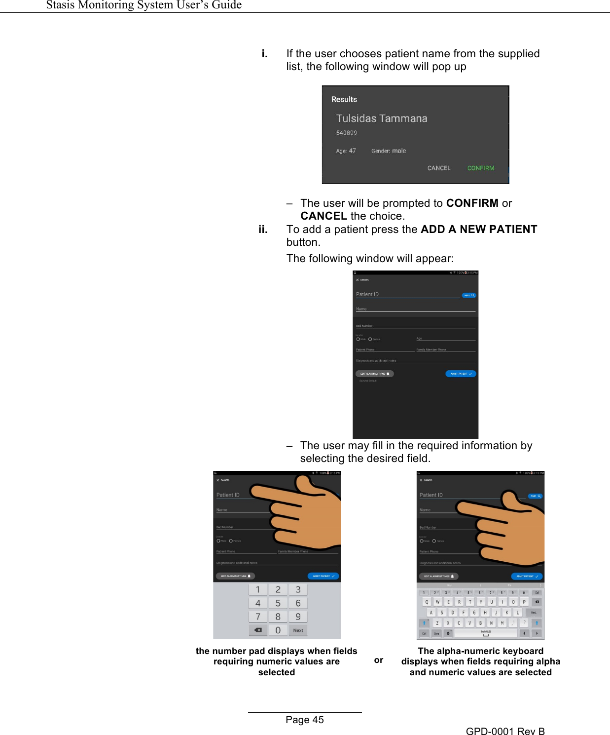   Stasis Monitoring System User&rsquo;s Guide   Page 45 GPD-0001 Rev B  i. If the user chooses patient name from the supplied list, the following window will pop up  &ndash;   The user will be prompted to CONFIRM or CANCEL the choice. ii. To add a patient press the ADD A NEW PATIENT button. The following window will appear:  &ndash;   The user may fill in the required information by selecting the desired field.        the number pad displays when fields requiring numeric values are selected or The alpha-numeric keyboard displays when fields requiring alpha and numeric values are selected 