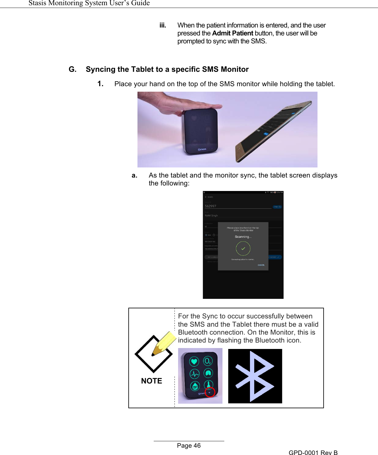   Stasis Monitoring System User&rsquo;s Guide   Page 46 GPD-0001 Rev B iii. When the patient information is entered, and the user pressed the Admit Patient button, the user will be prompted to sync with the SMS.  G.  Syncing the Tablet to a specific SMS Monitor 1. Place your hand on the top of the SMS monitor while holding the tablet.   a. As the tablet and the monitor sync, the tablet screen displays the following:    NOTE For the Sync to occur successfully between the SMS and the Tablet there must be a valid Bluetooth connection. On the Monitor, this is indicated by flashing the Bluetooth icon.       