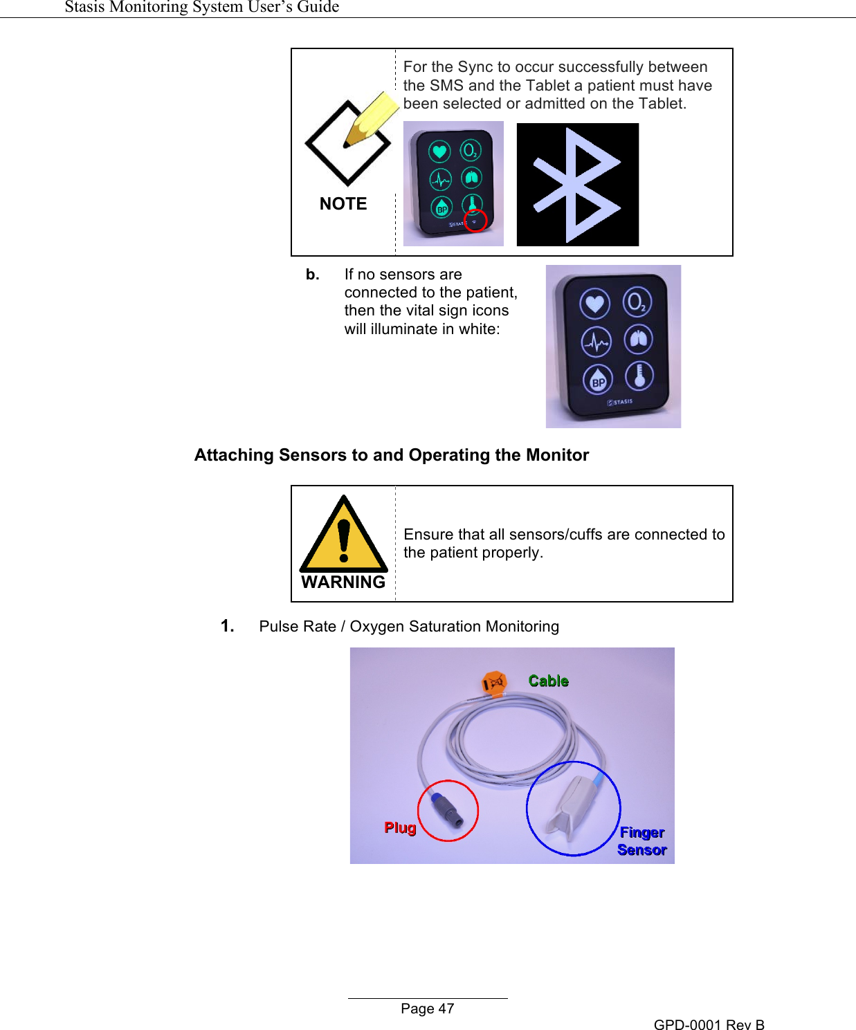   Stasis Monitoring System User&rsquo;s Guide   Page 47 GPD-0001 Rev B  NOTE For the Sync to occur successfully between the SMS and the Tablet a patient must have been selected or admitted on the Tablet.         b. If no sensors are connected to the patient, then the vital sign icons will illuminate in white:  Attaching Sensors to and Operating the Monitor   WARNING Ensure that all sensors/cuffs are connected to the patient properly.  1. Pulse Rate / Oxygen Saturation Monitoring     
