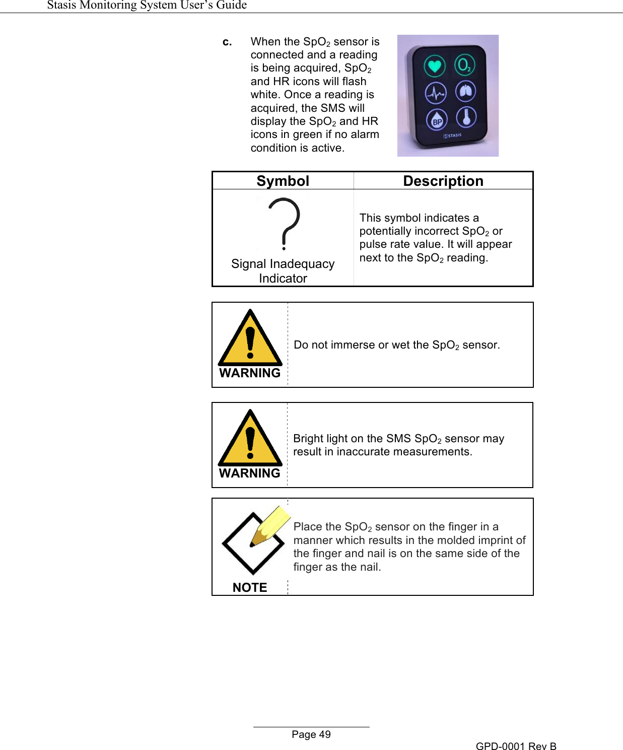   Stasis Monitoring System User&rsquo;s Guide   Page 49 GPD-0001 Rev B c. When the SpO2 sensor is connected and a reading is being acquired, SpO2 and HR icons will flash white. Once a reading is acquired, the SMS will display the SpO2 and HR icons in green if no alarm condition is active.   Symbol Description  Signal Inadequacy Indicator This symbol indicates a potentially incorrect SpO2 or pulse rate value. It will appear next to the SpO2 reading.   WARNING Do not immerse or wet the SpO2 sensor.    WARNING Bright light on the SMS SpO2 sensor may result in inaccurate measurements.   NOTE Place the SpO2 sensor on the finger in a manner which results in the molded imprint of the finger and nail is on the same side of the finger as the nail.     