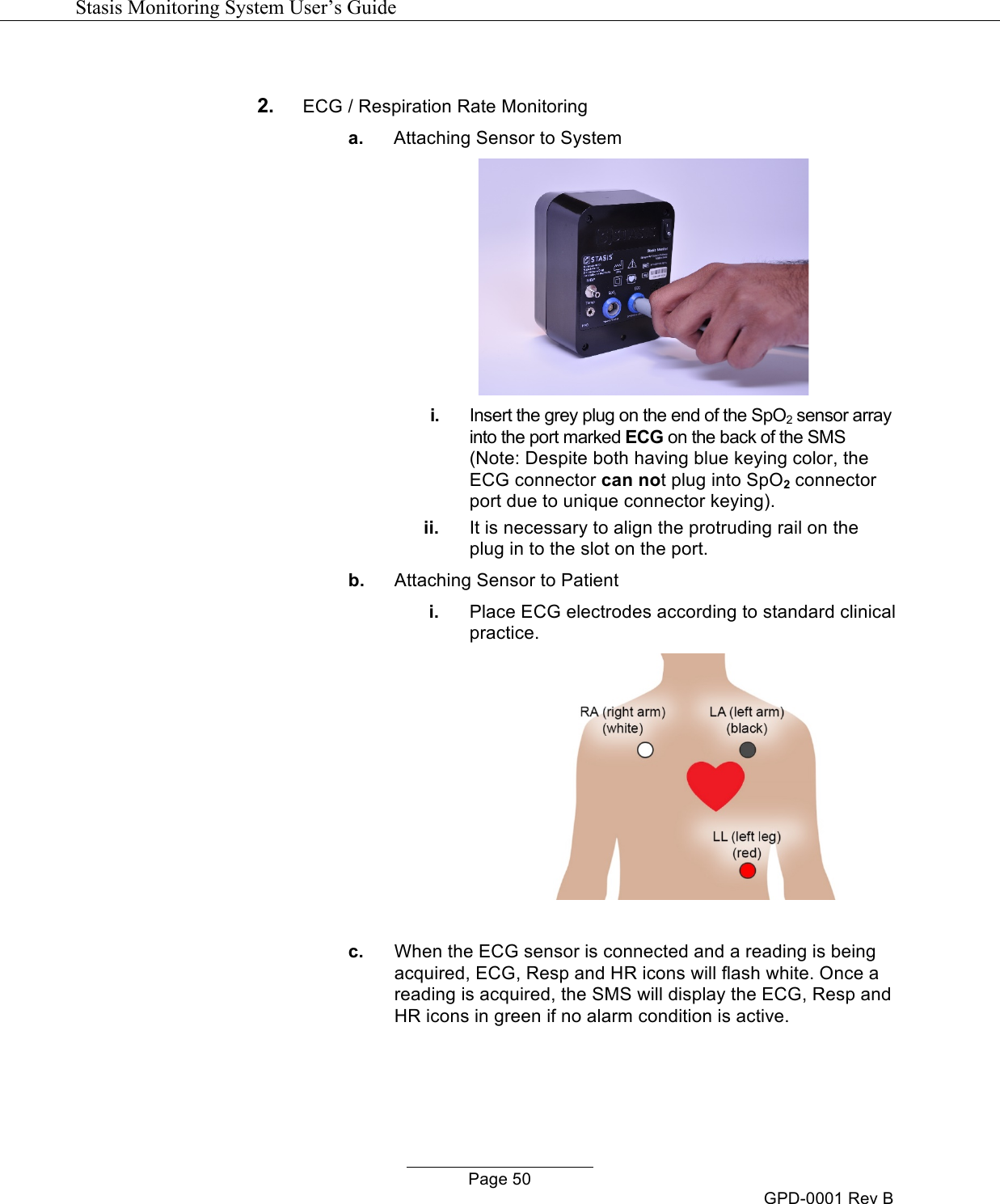   Stasis Monitoring System User&rsquo;s Guide   Page 50 GPD-0001 Rev B  2. ECG / Respiration Rate Monitoring a. Attaching Sensor to System  i. Insert the grey plug on the end of the SpO2 sensor array into the port marked ECG on the back of the SMS (Note: Despite both having blue keying color, the ECG connector can not plug into SpO2 connector port due to unique connector keying).  ii. It is necessary to align the protruding rail on the plug in to the slot on the port. b. Attaching Sensor to Patient i. Place ECG electrodes according to standard clinical practice.    c. When the ECG sensor is connected and a reading is being acquired, ECG, Resp and HR icons will flash white. Once a reading is acquired, the SMS will display the ECG, Resp and HR icons in green if no alarm condition is active.  