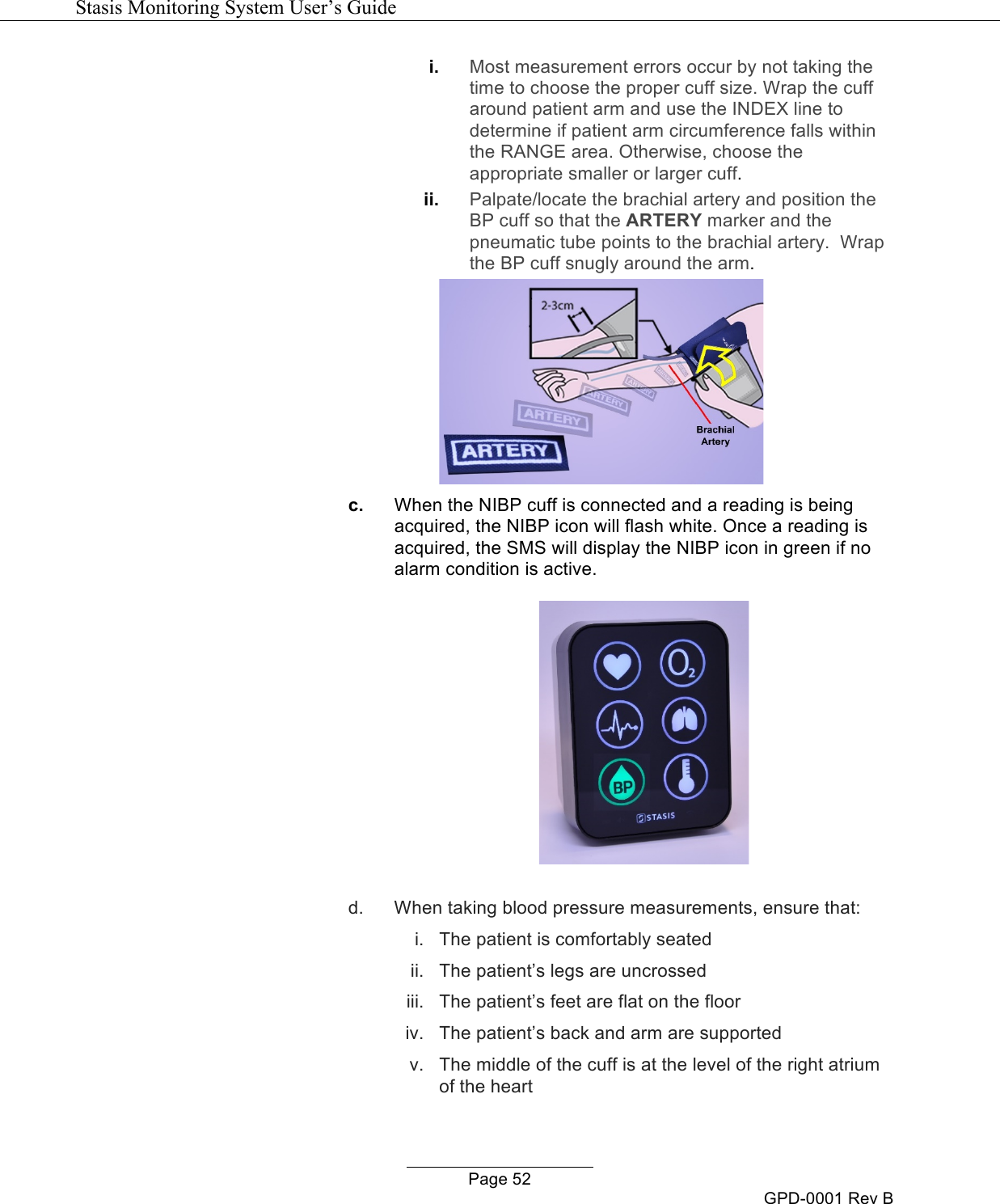   Stasis Monitoring System User&rsquo;s Guide   Page 52 GPD-0001 Rev B i. Most measurement errors occur by not taking the time to choose the proper cuff size. Wrap the cuff around patient arm and use the INDEX line to determine if patient arm circumference falls within the RANGE area. Otherwise, choose the appropriate smaller or larger cuff.  ii. Palpate/locate the brachial artery and position the BP cuff so that the ARTERY marker and the pneumatic tube points to the brachial artery.  Wrap the BP cuff snugly around the arm.  c. When the NIBP cuff is connected and a reading is being acquired, the NIBP icon will flash white. Once a reading is acquired, the SMS will display the NIBP icon in green if no alarm condition is active.    d. When taking blood pressure measurements, ensure that: i. The patient is comfortably seated ii. The patient&rsquo;s legs are uncrossed iii. The patient&rsquo;s feet are flat on the floor iv. The patient&rsquo;s back and arm are supported v. The middle of the cuff is at the level of the right atrium of the heart 