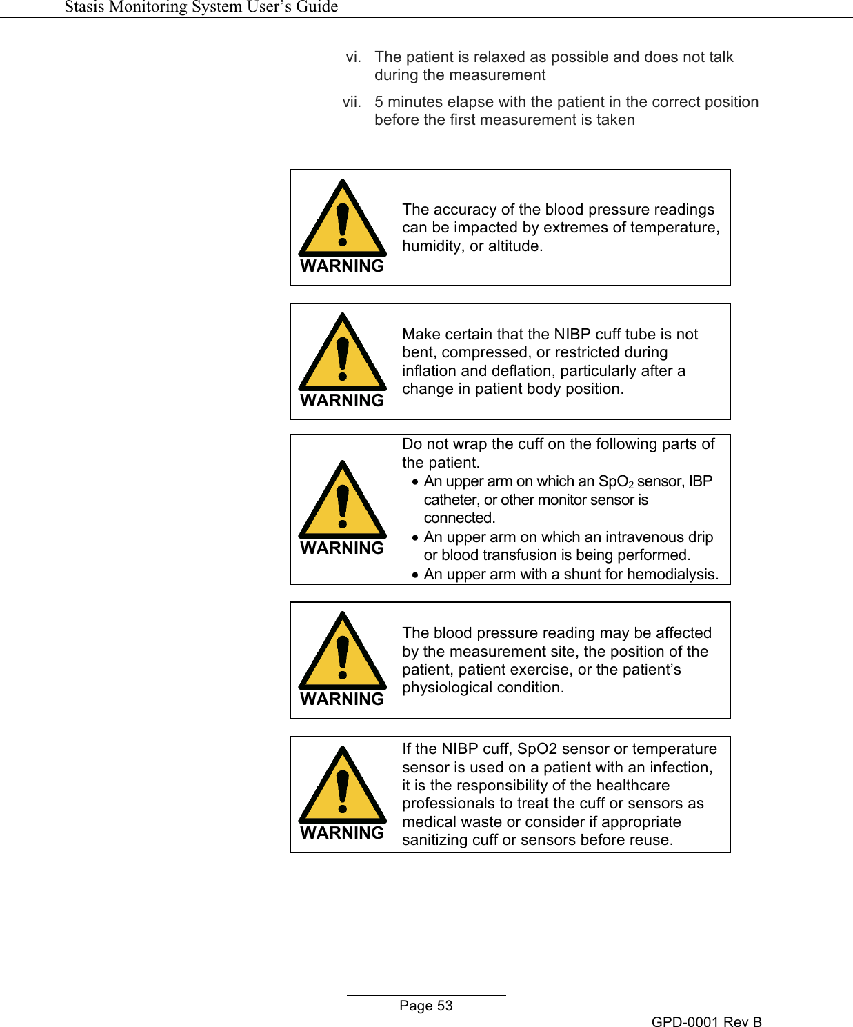   Stasis Monitoring System User&rsquo;s Guide   Page 53 GPD-0001 Rev B vi. The patient is relaxed as possible and does not talk during the measurement vii. 5 minutes elapse with the patient in the correct position before the first measurement is taken    WARNING The accuracy of the blood pressure readings can be impacted by extremes of temperature, humidity, or altitude.   WARNING Make certain that the NIBP cuff tube is not bent, compressed, or restricted during inflation and deflation, particularly after a change in patient body position.   WARNING Do not wrap the cuff on the following parts of the patient. &bull; An upper arm on which an SpO2 sensor, IBP catheter, or other monitor sensor is connected. &bull; An upper arm on which an intravenous drip or blood transfusion is being performed. &bull; An upper arm with a shunt for hemodialysis.   WARNING The blood pressure reading may be affected by the measurement site, the position of the patient, patient exercise, or the patient&rsquo;s physiological condition.   WARNING If the NIBP cuff, SpO2 sensor or temperature sensor is used on a patient with an infection, it is the responsibility of the healthcare professionals to treat the cuff or sensors as medical waste or consider if appropriate sanitizing cuff or sensors before reuse.  
