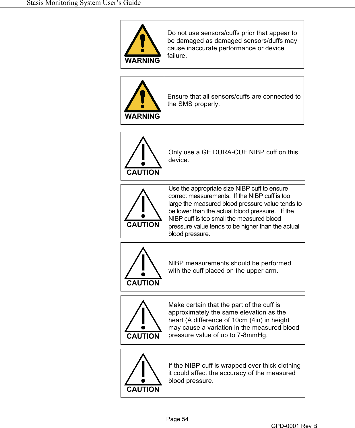   Stasis Monitoring System User&rsquo;s Guide   Page 54 GPD-0001 Rev B  WARNING Do not use sensors/cuffs prior that appear to be damaged as damaged sensors/duffs may cause inaccurate performance or device failure.   WARNING Ensure that all sensors/cuffs are connected to the SMS properly.    CAUTION Only use a GE DURA-CUF NIBP cuff on this device.   CAUTION Use the appropriate size NIBP cuff to ensure correct measurements.  If the NIBP cuff is too large the measured blood pressure value tends to be lower than the actual blood pressure.   If the NIBP cuff is too small the measured blood pressure value tends to be higher than the actual blood pressure.   CAUTION NIBP measurements should be performed with the cuff placed on the upper arm.   CAUTION Make certain that the part of the cuff is approximately the same elevation as the heart (A difference of 10cm (4in) in height may cause a variation in the measured blood pressure value of up to 7-8mmHg.   CAUTION If the NIBP cuff is wrapped over thick clothing it could affect the accuracy of the measured blood pressure. 