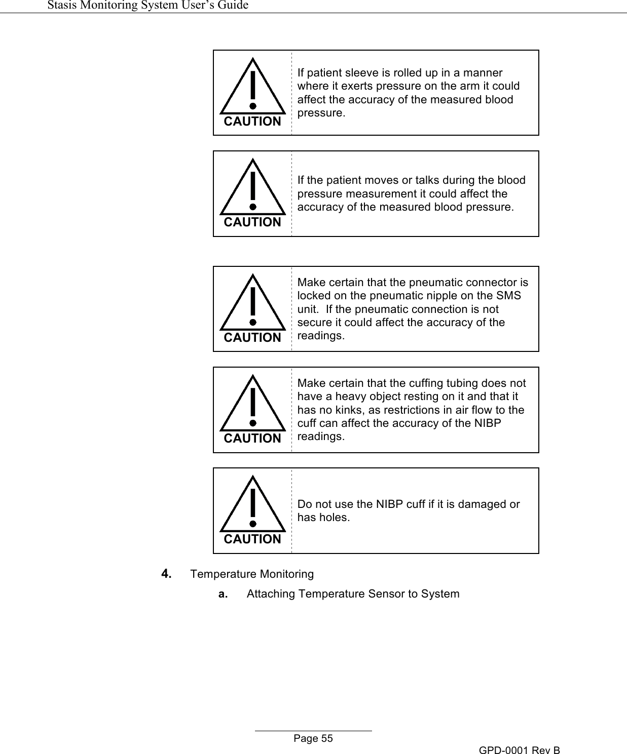   Stasis Monitoring System User&rsquo;s Guide   Page 55 GPD-0001 Rev B   CAUTION If patient sleeve is rolled up in a manner where it exerts pressure on the arm it could affect the accuracy of the measured blood pressure.   CAUTION If the patient moves or talks during the blood pressure measurement it could affect the accuracy of the measured blood pressure.    CAUTION Make certain that the pneumatic connector is locked on the pneumatic nipple on the SMS unit.  If the pneumatic connection is not secure it could affect the accuracy of the readings.   CAUTION Make certain that the cuffing tubing does not have a heavy object resting on it and that it has no kinks, as restrictions in air flow to the cuff can affect the accuracy of the NIBP readings.   CAUTION Do not use the NIBP cuff if it is damaged or has holes. 4. Temperature Monitoring a. Attaching Temperature Sensor to System 