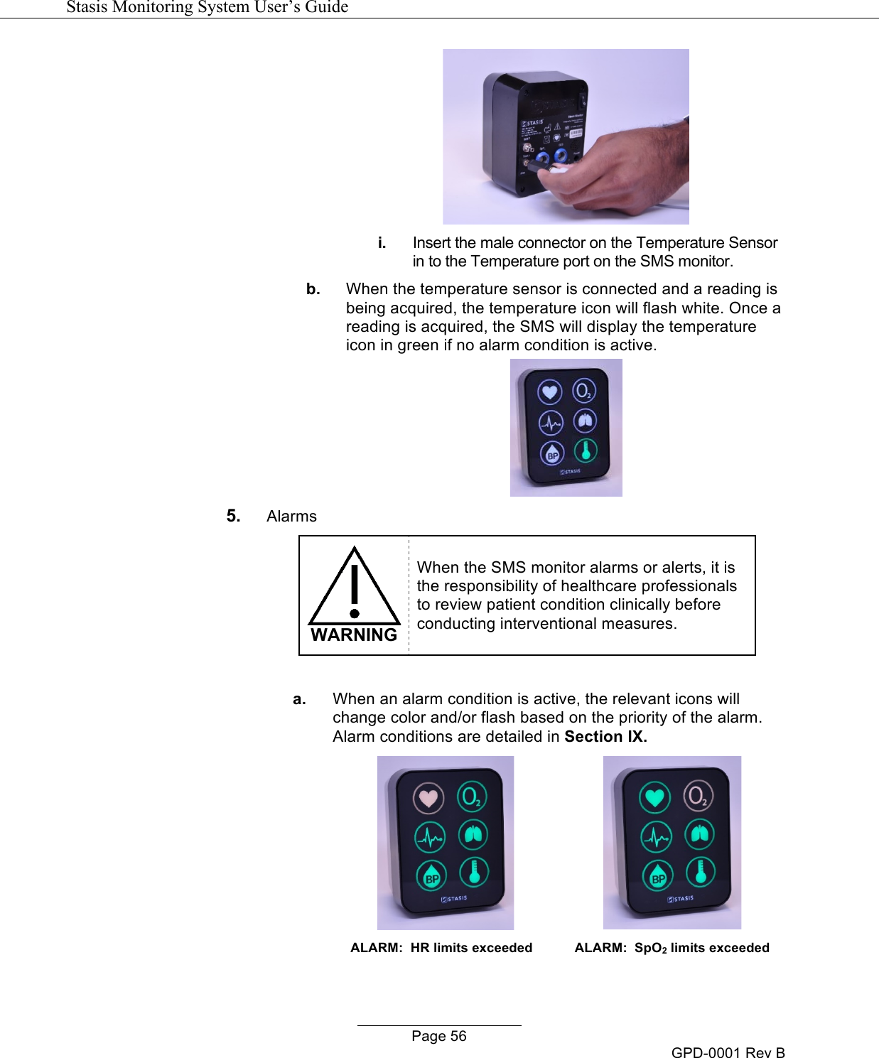  Stasis Monitoring System User&rsquo;s Guide   Page 56 GPD-0001 Rev B  i. Insert the male connector on the Temperature Sensor in to the Temperature port on the SMS monitor.  b. When the temperature sensor is connected and a reading is being acquired, the temperature icon will flash white. Once a reading is acquired, the SMS will display the temperature icon in green if no alarm condition is active.  5. Alarms  WARNING When the SMS monitor alarms or alerts, it is the responsibility of healthcare professionals to review patient condition clinically before conducting interventional measures.  a. When an alarm condition is active, the relevant icons will change color and/or flash based on the priority of the alarm. Alarm conditions are detailed in Section IX.  ALARM:  HR limits exceeded  ALARM:  SpO2 limits exceeded 
