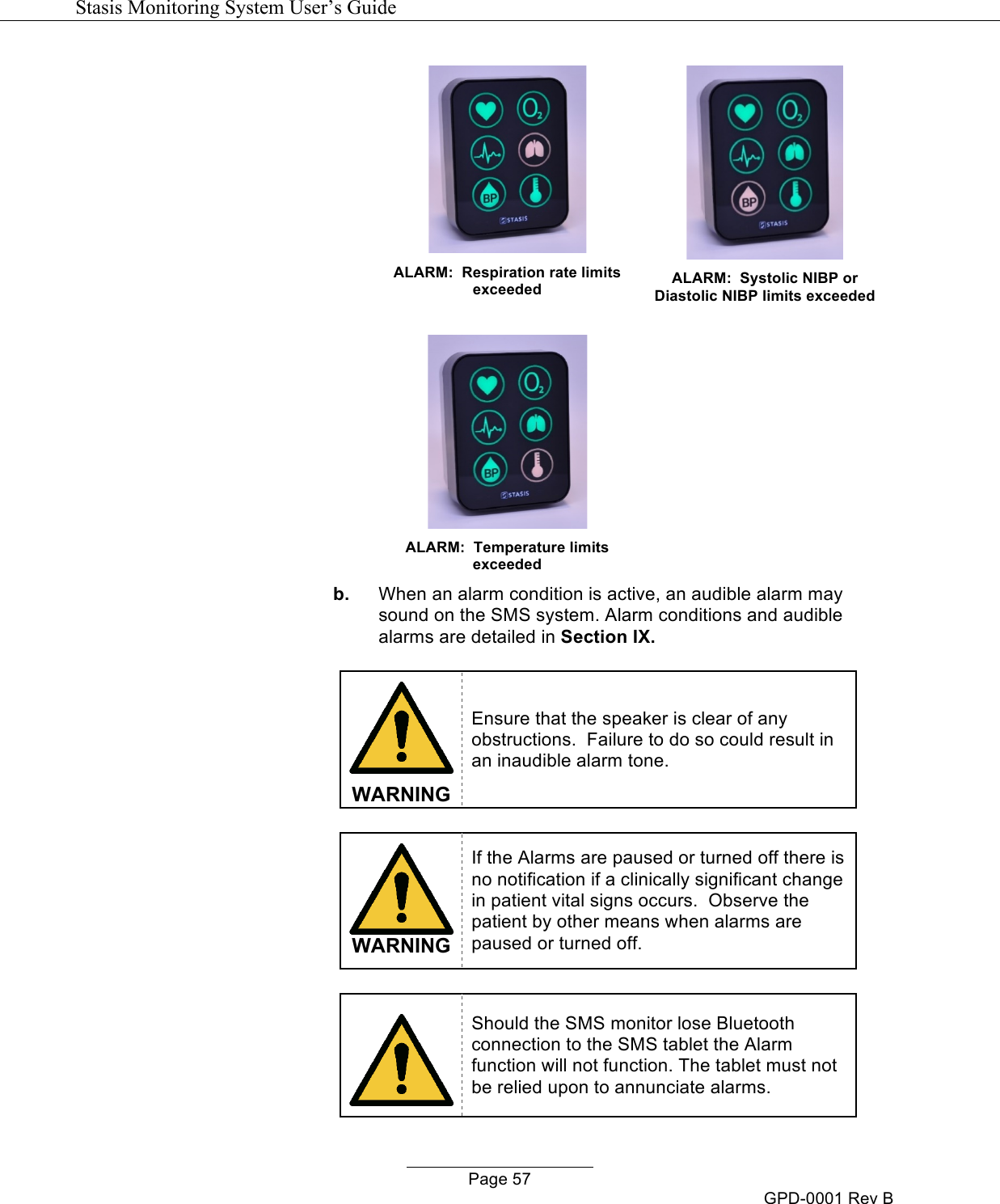   Stasis Monitoring System User&rsquo;s Guide   Page 57 GPD-0001 Rev B   ALARM:  Respiration rate limits exceeded    ALARM:  Systolic NIBP or Diastolic NIBP limits exceeded    ALARM:  Temperature limits exceeded   b. When an alarm condition is active, an audible alarm may sound on the SMS system. Alarm conditions and audible alarms are detailed in Section IX.   WARNING Ensure that the speaker is clear of any obstructions.  Failure to do so could result in an inaudible alarm tone.   WARNING If the Alarms are paused or turned off there is no notification if a clinically significant change in patient vital signs occurs.  Observe the patient by other means when alarms are paused or turned off.   Should the SMS monitor lose Bluetooth connection to the SMS tablet the Alarm function will not function. The tablet must not be relied upon to annunciate alarms. 