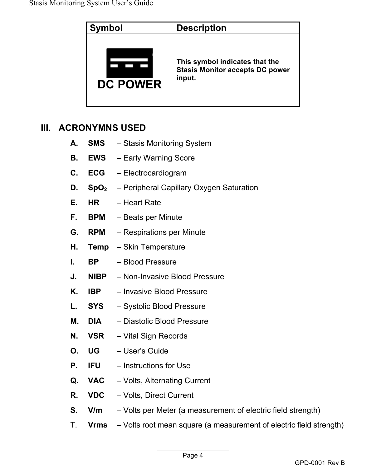   Stasis Monitoring System User&rsquo;s Guide   Page 4 GPD-0001 Rev B Symbol Description  DC POWER This symbol indicates that the Stasis Monitor accepts DC power input.  III. ACRONYMNS USED A.  SMS   &ndash; Stasis Monitoring System B.  EWS   &ndash; Early Warning Score C.  ECG   &ndash; Electrocardiogram D.  SpO2   &ndash; Peripheral Capillary Oxygen Saturation E.  HR   &ndash; Heart Rate F.  BPM   &ndash; Beats per Minute G.  RPM   &ndash; Respirations per Minute H. Temp   &ndash; Skin Temperature I. BP   &ndash; Blood Pressure J. NIBP   &ndash; Non-Invasive Blood Pressure K. IBP   &ndash; Invasive Blood Pressure L.  SYS   &ndash; Systolic Blood Pressure M.  DIA   &ndash; Diastolic Blood Pressure N.  VSR   &ndash; Vital Sign Records O. UG   &ndash; User&rsquo;s Guide P.  IFU   &ndash; Instructions for Use Q.  VAC   &ndash; Volts, Alternating Current R.  VDC   &ndash; Volts, Direct Current S.  V/m   &ndash; Volts per Meter (a measurement of electric field strength) T. Vrms   &ndash; Volts root mean square (a measurement of electric field strength) 
