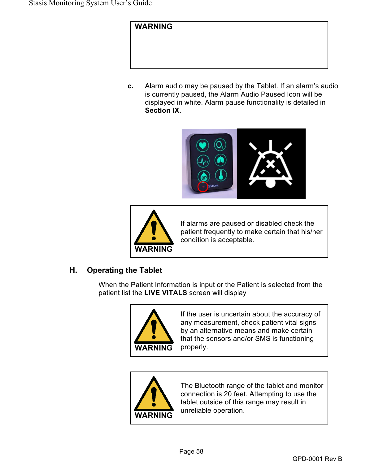   Stasis Monitoring System User&rsquo;s Guide   Page 58 GPD-0001 Rev B WARNING  c. Alarm audio may be paused by the Tablet. If an alarm&rsquo;s audio is currently paused, the Alarm Audio Paused Icon will be displayed in white. Alarm pause functionality is detailed in Section IX.     WARNING If alarms are paused or disabled check the patient frequently to make certain that his/her condition is acceptable. H.  Operating the Tablet When the Patient Information is input or the Patient is selected from the patient list the LIVE VITALS screen will display   WARNING If the user is uncertain about the accuracy of any measurement, check patient vital signs by an alternative means and make certain that the sensors and/or SMS is functioning properly.    WARNING The Bluetooth range of the tablet and monitor connection is 20 feet. Attempting to use the tablet outside of this range may result in unreliable operation.  