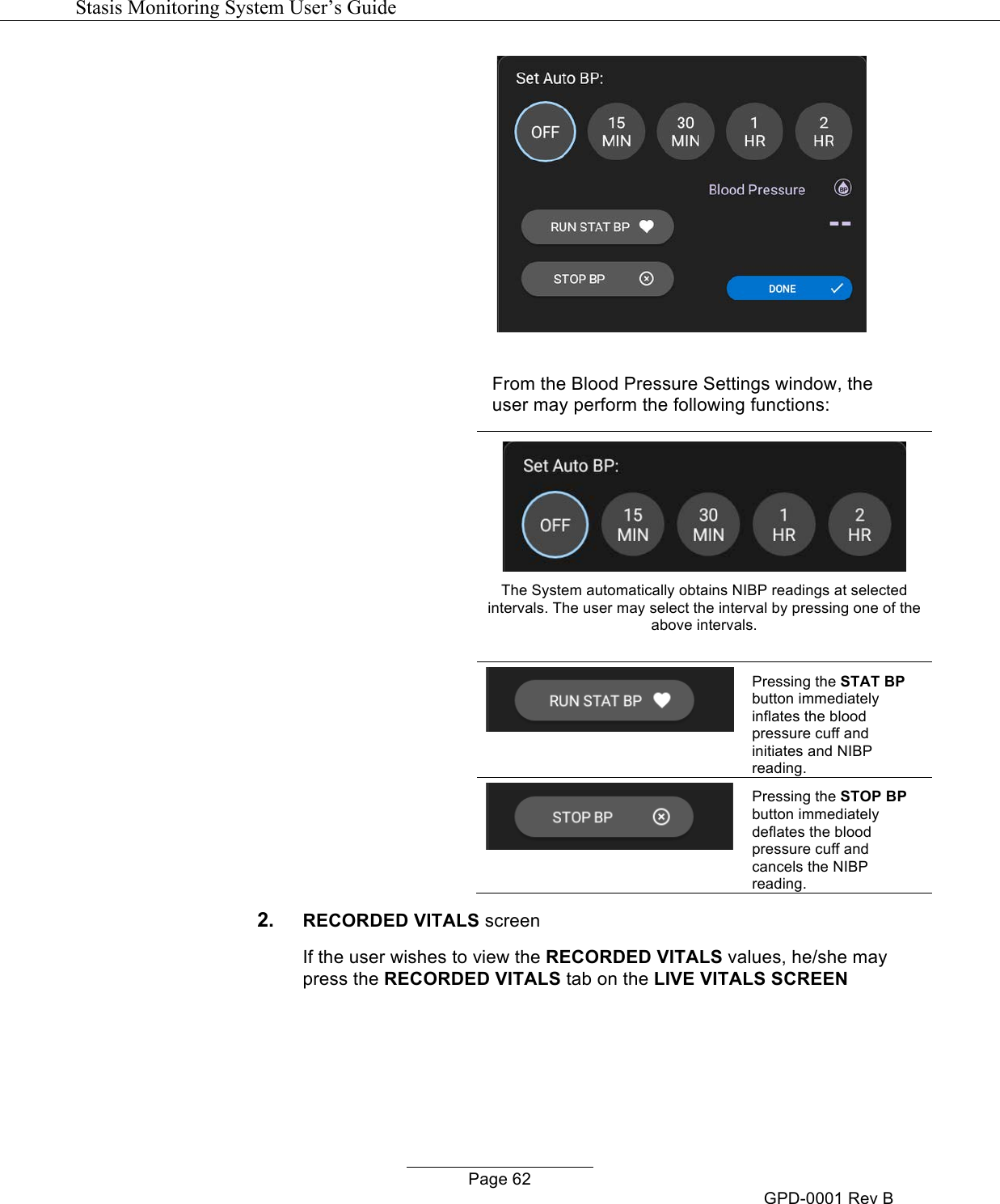   Stasis Monitoring System User&rsquo;s Guide   Page 62 GPD-0001 Rev B   From the Blood Pressure Settings window, the user may perform the following functions:   The System automatically obtains NIBP readings at selected intervals. The user may select the interval by pressing one of the above intervals.     Pressing the STAT BP button immediately inflates the blood pressure cuff and initiates and NIBP reading.  Pressing the STOP BP button immediately deflates the blood pressure cuff and cancels the NIBP reading. 2. RECORDED VITALS screen If the user wishes to view the RECORDED VITALS values, he/she may press the RECORDED VITALS tab on the LIVE VITALS SCREEN 