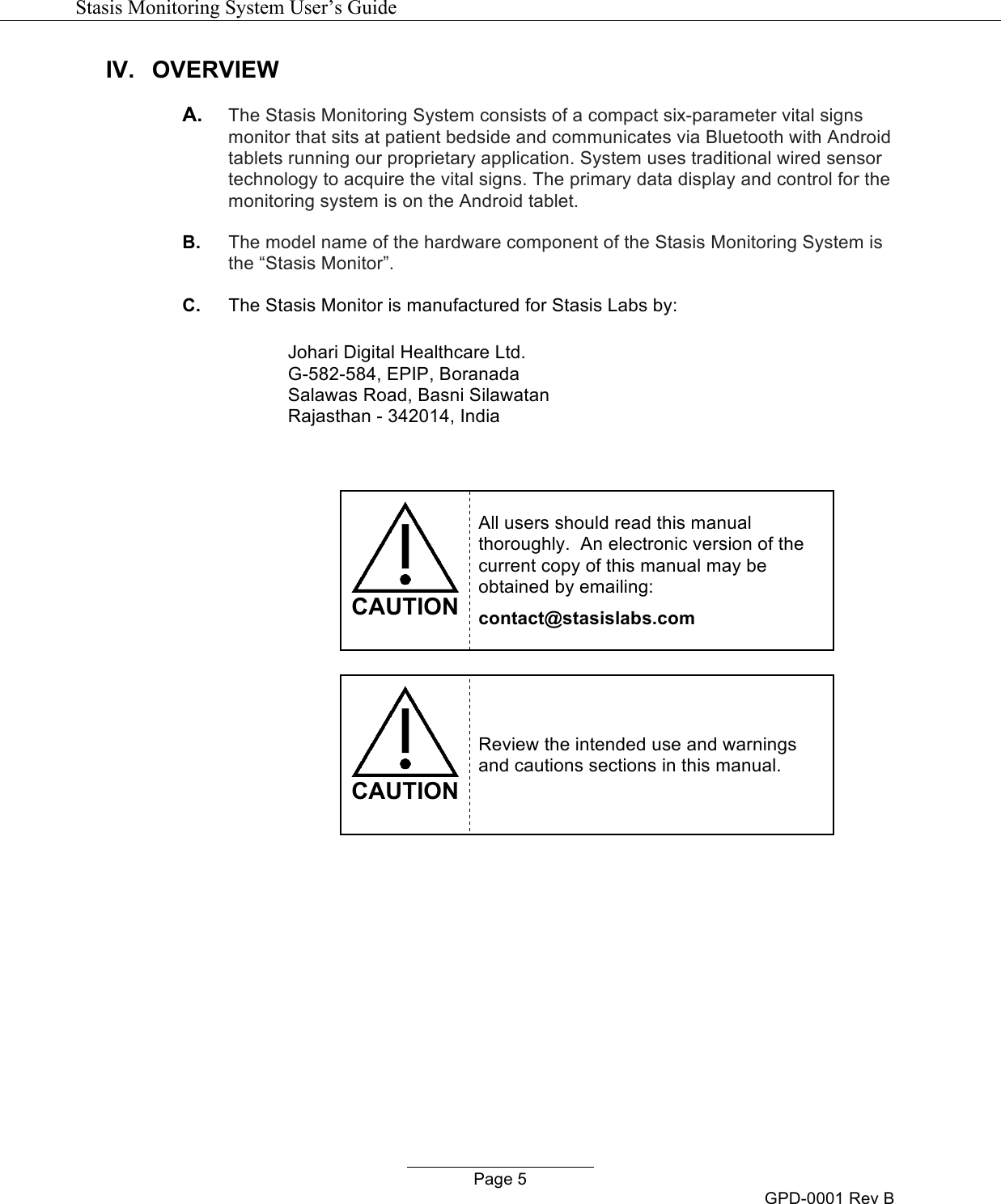   Stasis Monitoring System User&rsquo;s Guide   Page 5 GPD-0001 Rev B IV. OVERVIEW A. The Stasis Monitoring System consists of a compact six-parameter vital signs monitor that sits at patient bedside and communicates via Bluetooth with Android tablets running our proprietary application. System uses traditional wired sensor technology to acquire the vital signs. The primary data display and control for the monitoring system is on the Android tablet.  B. The model name of the hardware component of the Stasis Monitoring System is the &ldquo;Stasis Monitor&rdquo;. C. The Stasis Monitor is manufactured for Stasis Labs by:  Johari Digital Healthcare Ltd. G-582-584, EPIP, Boranada Salawas Road, Basni Silawatan Rajasthan - 342014, India    CAUTION All users should read this manual thoroughly.  An electronic version of the current copy of this manual may be obtained by emailing: contact@stasislabs.com   CAUTION Review the intended use and warnings and cautions sections in this manual.     