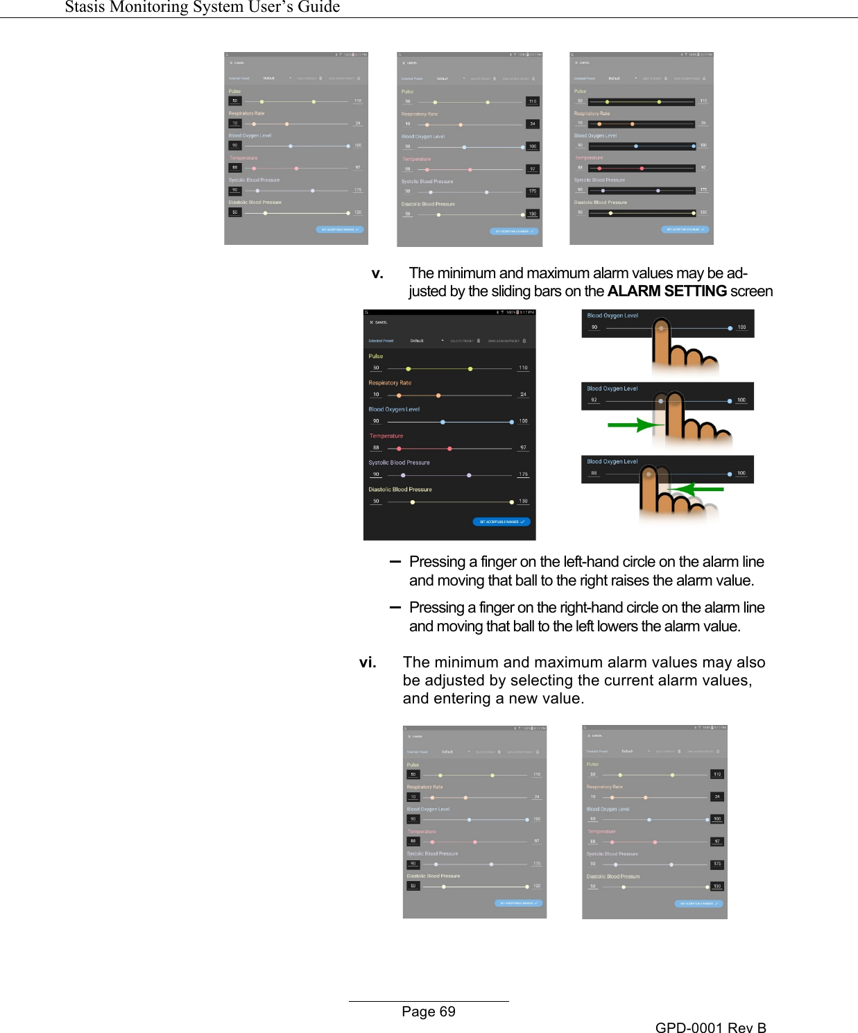   Stasis Monitoring System User&rsquo;s Guide   Page 69 GPD-0001 Rev B    v. The minimum and maximum alarm values may be ad-justed by the sliding bars on the ALARM SETTING screen   &ndash;  Pressing a finger on the left-hand circle on the alarm line and moving that ball to the right raises the alarm value. &ndash;  Pressing a finger on the right-hand circle on the alarm line and moving that ball to the left lowers the alarm value. vi. The minimum and maximum alarm values may also be adjusted by selecting the current alarm values, and entering a new value.            