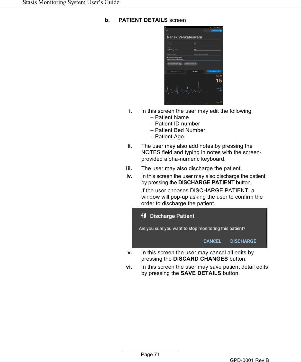   Stasis Monitoring System User&rsquo;s Guide   Page 71 GPD-0001 Rev B b. PATIENT DETAILS screen  i. In this screen the user may edit the following &ndash; Patient Name &ndash; Patient ID number &ndash; Patient Bed Number &ndash; Patient Age  ii. The user may also add notes by pressing the NOTES field and typing in notes with the screen-provided alpha-numeric keyboard.  iii. The user may also discharge the patient.  iv. In this screen the user may also discharge the patient by pressing the DISCHARGE PATIENT button. If the user chooses DISCHARGE PATIENT, a window will pop-up asking the user to confirm the order to discharge the patient.  v. In this screen the user may cancel all edits by pressing the DISCARD CHANGES button. vi. In this screen the user may save patient detail edits by pressing the SAVE DETAILS button.  
