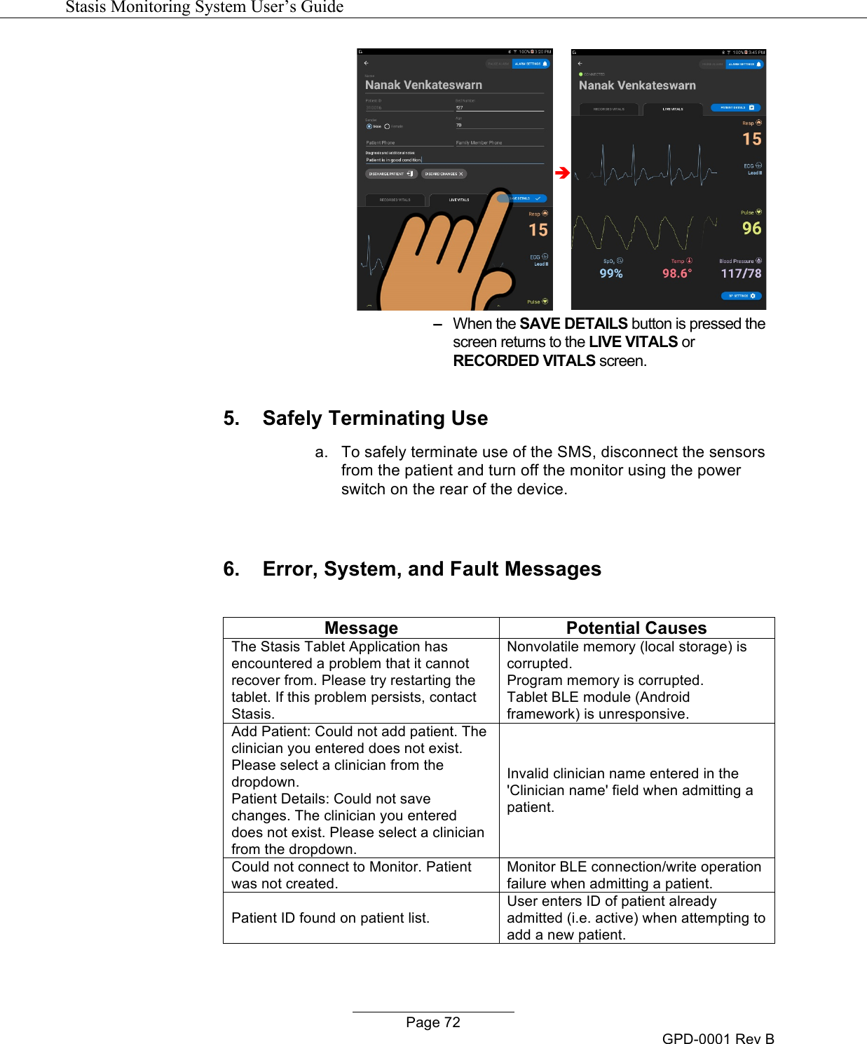   Stasis Monitoring System User&rsquo;s Guide   Page 72 GPD-0001 Rev B &egrave; &ndash;   When the SAVE DETAILS button is pressed the screen returns to the LIVE VITALS or RECORDED VITALS screen.  5. Safely Terminating Use a. To safely terminate use of the SMS, disconnect the sensors from the patient and turn off the monitor using the power switch on the rear of the device.   6. Error, System, and Fault Messages  Message Potential Causes The Stasis Tablet Application has encountered a problem that it cannot recover from. Please try restarting the tablet. If this problem persists, contact Stasis. Nonvolatile memory (local storage) is corrupted. Program memory is corrupted. Tablet BLE module (Android framework) is unresponsive. Add Patient: Could not add patient. The clinician you entered does not exist. Please select a clinician from the dropdown. Patient Details: Could not save changes. The clinician you entered does not exist. Please select a clinician from the dropdown. Invalid clinician name entered in the 'Clinician name' field when admitting a patient. Could not connect to Monitor. Patient was not created. Monitor BLE connection/write operation failure when admitting a patient. Patient ID found on patient list. User enters ID of patient already admitted (i.e. active) when attempting to add a new patient. 
