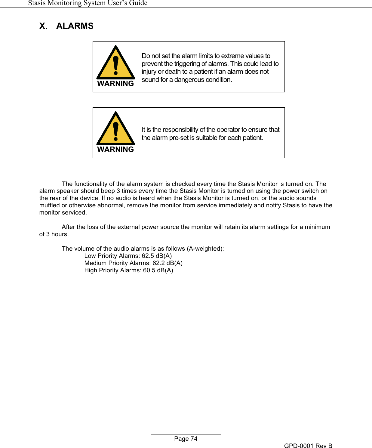   Stasis Monitoring System User&rsquo;s Guide   Page 74 GPD-0001 Rev B X. ALARMS   WARNING Do not set the alarm limits to extreme values to prevent the triggering of alarms. This could lead to injury or death to a patient if an alarm does not sound for a dangerous condition.   WARNING It is the responsibility of the operator to ensure that the alarm pre-set is suitable for each patient.   The functionality of the alarm system is checked every time the Stasis Monitor is turned on. The alarm speaker should beep 3 times every time the Stasis Monitor is turned on using the power switch on the rear of the device. If no audio is heard when the Stasis Monitor is turned on, or the audio sounds muffled or otherwise abnormal, remove the monitor from service immediately and notify Stasis to have the monitor serviced.  After the loss of the external power source the monitor will retain its alarm settings for a minimum of 3 hours.  The volume of the audio alarms is as follows (A-weighted):  Low Priority Alarms: 62.5 dB(A)  Medium Priority Alarms: 62.2 dB(A)  High Priority Alarms: 60.5 dB(A)               