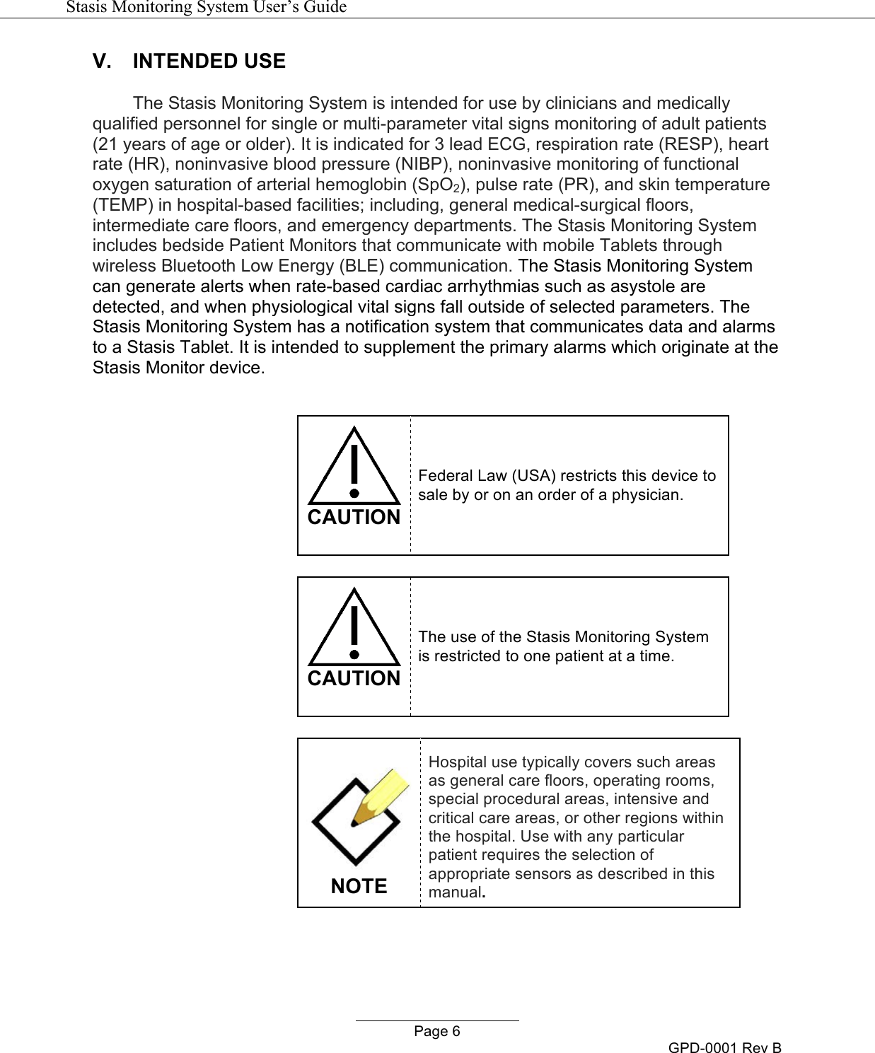  Stasis Monitoring System User&rsquo;s Guide   Page 6 GPD-0001 Rev B V. INTENDED USE  The Stasis Monitoring System is intended for use by clinicians and medically qualified personnel for single or multi-parameter vital signs monitoring of adult patients (21 years of age or older). It is indicated for 3 lead ECG, respiration rate (RESP), heart rate (HR), noninvasive blood pressure (NIBP), noninvasive monitoring of functional oxygen saturation of arterial hemoglobin (SpO2), pulse rate (PR), and skin temperature (TEMP) in hospital-based facilities; including, general medical-surgical floors, intermediate care floors, and emergency departments. The Stasis Monitoring System includes bedside Patient Monitors that communicate with mobile Tablets through wireless Bluetooth Low Energy (BLE) communication. The Stasis Monitoring System can generate alerts when rate-based cardiac arrhythmias such as asystole are detected, and when physiological vital signs fall outside of selected parameters. The Stasis Monitoring System has a notification system that communicates data and alarms to a Stasis Tablet. It is intended to supplement the primary alarms which originate at the Stasis Monitor device.    CAUTION Federal Law (USA) restricts this device to sale by or on an order of a physician.   CAUTION The use of the Stasis Monitoring System is restricted to one patient at a time.    NOTE Hospital use typically covers such areas as general care floors, operating rooms, special procedural areas, intensive and critical care areas, or other regions within the hospital. Use with any particular patient requires the selection of appropriate sensors as described in this manual.   