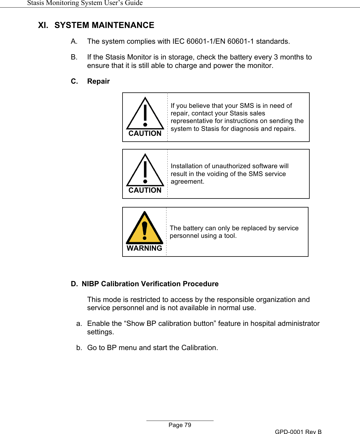   Stasis Monitoring System User&rsquo;s Guide   Page 79 GPD-0001 Rev B XI.  SYSTEM MAINTENANCE A.  The system complies with IEC 60601-1/EN 60601-1 standards. B.  If the Stasis Monitor is in storage, check the battery every 3 months to ensure that it is still able to charge and power the monitor. C. Repair   CAUTION If you believe that your SMS is in need of repair, contact your Stasis sales representative for instructions on sending the system to Stasis for diagnosis and repairs.    CAUTION Installation of unauthorized software will result in the voiding of the SMS service agreement.   WARNING The battery can only be replaced by service personnel using a tool.  D.  NIBP Calibration Verification Procedure This mode is restricted to access by the responsible organization and service personnel and is not available in normal use. a.  Enable the &ldquo;Show BP calibration button&rdquo; feature in hospital administrator settings. b.  Go to BP menu and start the Calibration. 