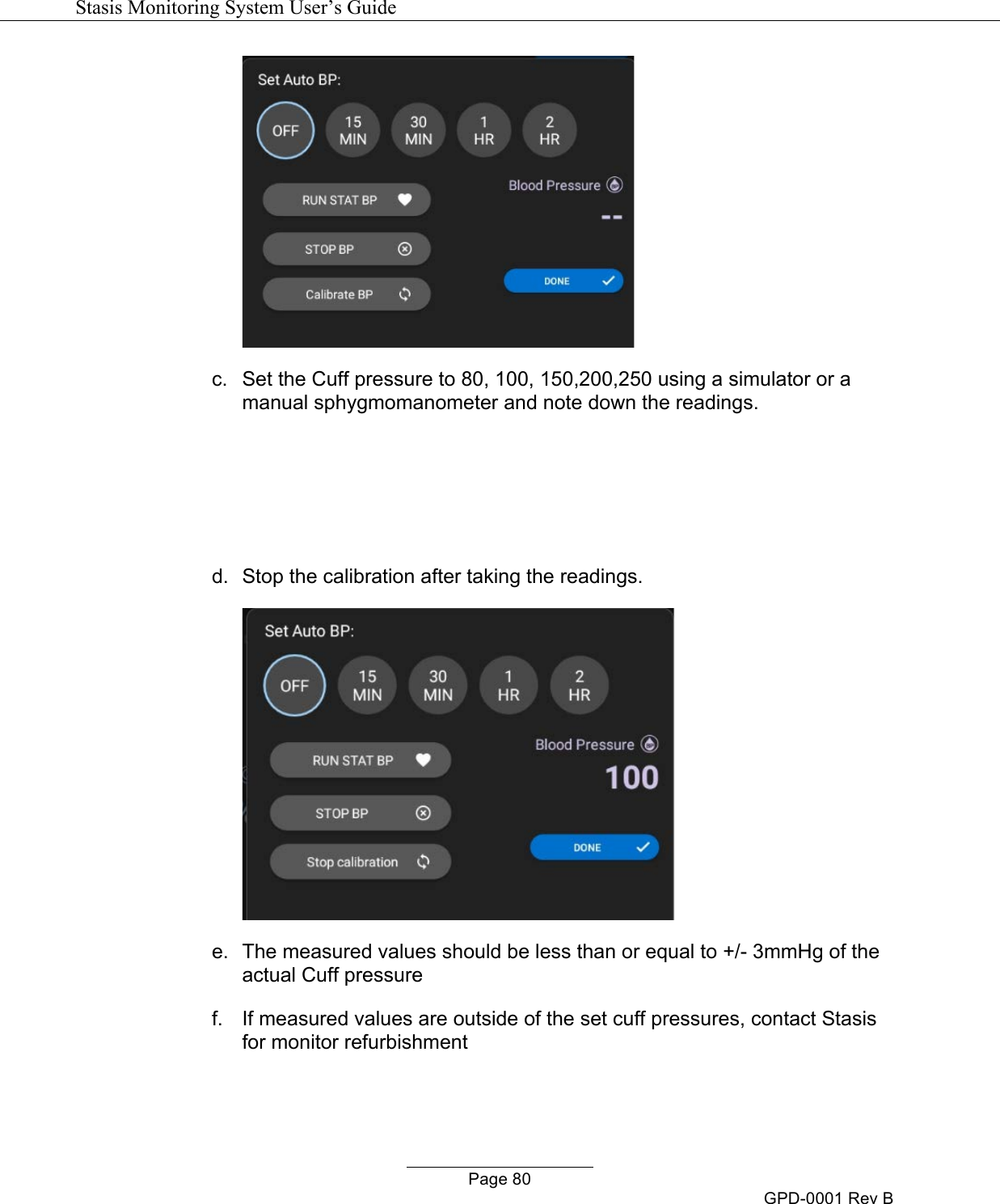   Stasis Monitoring System User&rsquo;s Guide   Page 80 GPD-0001 Rev B  c.  Set the Cuff pressure to 80, 100, 150,200,250 using a simulator or a manual sphygmomanometer and note down the readings.    d.  Stop the calibration after taking the readings.  e.  The measured values should be less than or equal to +/- 3mmHg of the actual Cuff pressure f.  If measured values are outside of the set cuff pressures, contact Stasis for monitor refurbishment  