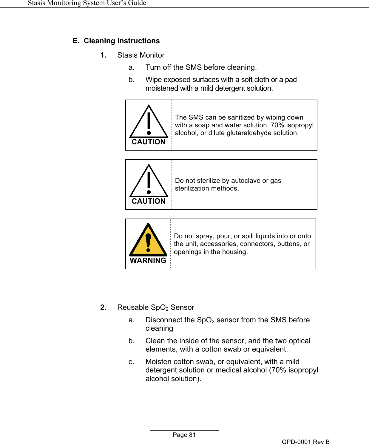   Stasis Monitoring System User&rsquo;s Guide   Page 81 GPD-0001 Rev B  E.  Cleaning Instructions  1. Stasis Monitor a.  Turn off the SMS before cleaning. b. Wipe exposed surfaces with a soft cloth or a pad moistened with a mild detergent solution.   CAUTION The SMS can be sanitized by wiping down with a soap and water solution, 70% isopropyl alcohol, or dilute glutaraldehyde solution.   CAUTION Do not sterilize by autoclave or gas sterilization methods.   WARNING Do not spray, pour, or spill liquids into or onto the unit, accessories, connectors, buttons, or openings in the housing.   2. Reusable SpO2 Sensor a.  Disconnect the SpO2 sensor from the SMS before cleaning  b.  Clean the inside of the sensor, and the two optical elements, with a cotton swab or equivalent. c.  Moisten cotton swab, or equivalent, with a mild detergent solution or medical alcohol (70% isopropyl alcohol solution).  