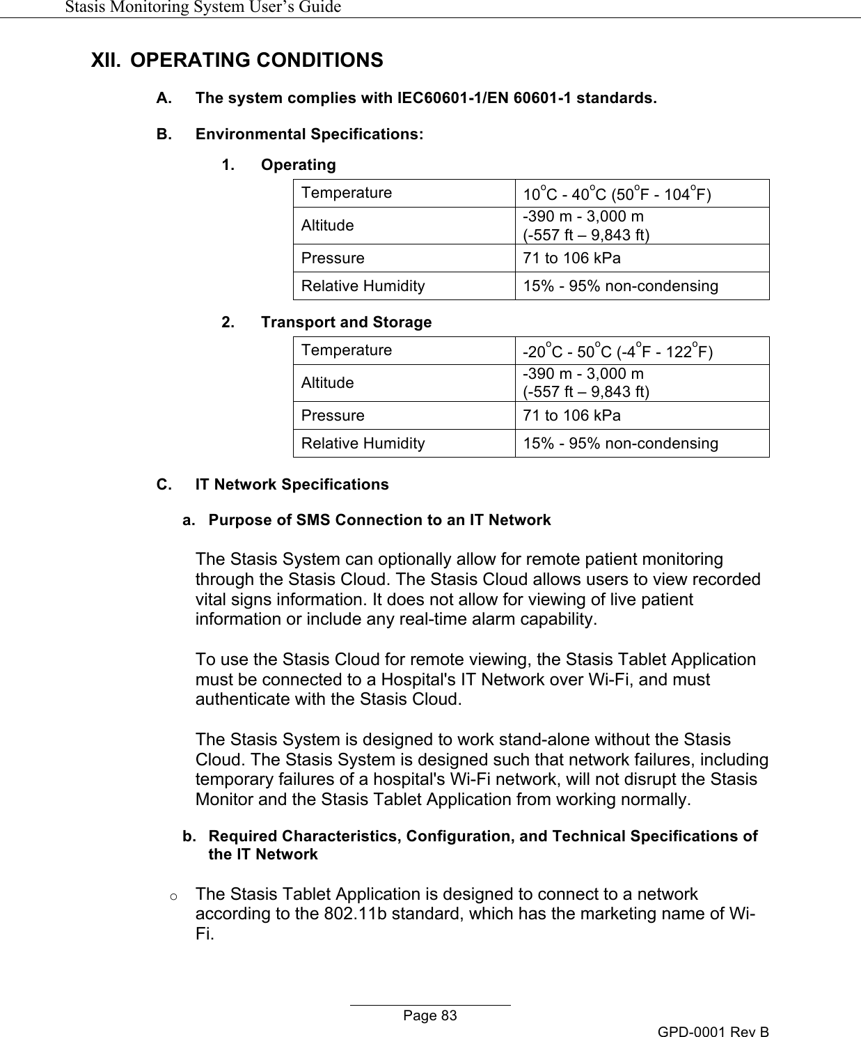   Stasis Monitoring System User&rsquo;s Guide   Page 83 GPD-0001 Rev B XII. OPERATING CONDITIONS A. The system complies with IEC60601-1/EN 60601-1 standards. B. Environmental Specifications: 1. Operating Temperature 10oC - 40oC (50oF - 104oF) Altitude -390 m - 3,000 m  (-557 ft &ndash; 9,843 ft) Pressure 71 to 106 kPa Relative Humidity 15% - 95% non-condensing 2. Transport and Storage Temperature -20oC - 50oC (-4oF - 122oF) Altitude -390 m - 3,000 m  (-557 ft &ndash; 9,843 ft) Pressure 71 to 106 kPa Relative Humidity 15% - 95% non-condensing C. IT Network Specifications a. Purpose of SMS Connection to an IT Network  The Stasis System can optionally allow for remote patient monitoring through the Stasis Cloud. The Stasis Cloud allows users to view recorded vital signs information. It does not allow for viewing of live patient information or include any real-time alarm capability.   To use the Stasis Cloud for remote viewing, the Stasis Tablet Application must be connected to a Hospital's IT Network over Wi-Fi, and must authenticate with the Stasis Cloud.  The Stasis System is designed to work stand-alone without the Stasis Cloud. The Stasis System is designed such that network failures, including temporary failures of a hospital's Wi-Fi network, will not disrupt the Stasis Monitor and the Stasis Tablet Application from working normally. b. Required Characteristics, Configuration, and Technical Specifications of the IT Network o The Stasis Tablet Application is designed to connect to a network according to the 802.11b standard, which has the marketing name of Wi-Fi.  