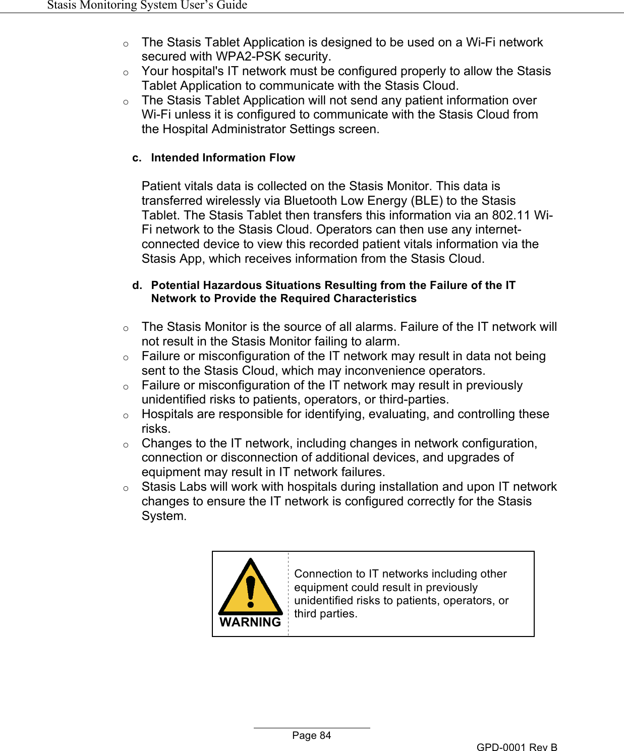   Stasis Monitoring System User&rsquo;s Guide   Page 84 GPD-0001 Rev B o The Stasis Tablet Application is designed to be used on a Wi-Fi network secured with WPA2-PSK security.  o Your hospital's IT network must be configured properly to allow the Stasis Tablet Application to communicate with the Stasis Cloud. o The Stasis Tablet Application will not send any patient information over Wi-Fi unless it is configured to communicate with the Stasis Cloud from the Hospital Administrator Settings screen. c. Intended Information Flow  Patient vitals data is collected on the Stasis Monitor. This data is transferred wirelessly via Bluetooth Low Energy (BLE) to the Stasis Tablet. The Stasis Tablet then transfers this information via an 802.11 Wi-Fi network to the Stasis Cloud. Operators can then use any internet-connected device to view this recorded patient vitals information via the Stasis App, which receives information from the Stasis Cloud. d. Potential Hazardous Situations Resulting from the Failure of the IT Network to Provide the Required Characteristics o The Stasis Monitor is the source of all alarms. Failure of the IT network will not result in the Stasis Monitor failing to alarm. o Failure or misconfiguration of the IT network may result in data not being sent to the Stasis Cloud, which may inconvenience operators. o Failure or misconfiguration of the IT network may result in previously unidentified risks to patients, operators, or third-parties.  o Hospitals are responsible for identifying, evaluating, and controlling these risks.  o Changes to the IT network, including changes in network configuration, connection or disconnection of additional devices, and upgrades of equipment may result in IT network failures. o Stasis Labs will work with hospitals during installation and upon IT network changes to ensure the IT network is configured correctly for the Stasis System.   WARNING Connection to IT networks including other equipment could result in previously unidentified risks to patients, operators, or third parties.  