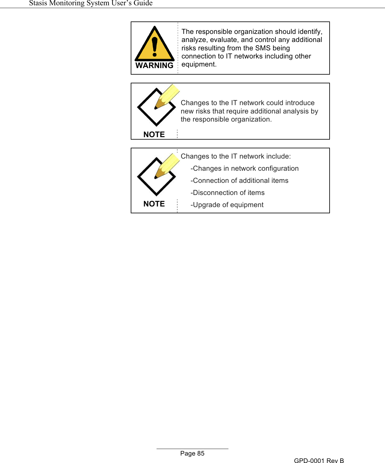   Stasis Monitoring System User&rsquo;s Guide   Page 85 GPD-0001 Rev B  WARNING The responsible organization should identify, analyze, evaluate, and control any additional risks resulting from the SMS being connection to IT networks including other equipment.   NOTE Changes to the IT network could introduce new risks that require additional analysis by the responsible organization.   NOTE Changes to the IT network include:      -Changes in network configuration      -Connection of additional items      -Disconnection of items      -Upgrade of equipment              