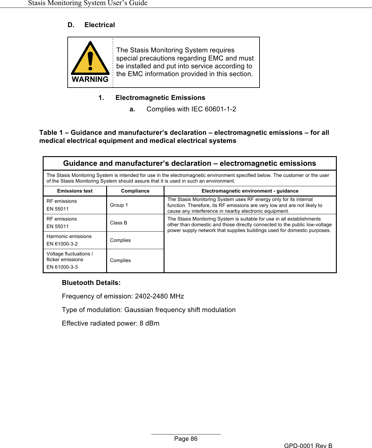   Stasis Monitoring System User&rsquo;s Guide   Page 86 GPD-0001 Rev B D. Electrical   WARNING The Stasis Monitoring System requires special precautions regarding EMC and must be installed and put into service according to the EMC information provided in this section.  1. Electromagnetic Emissions a. Complies with IEC 60601-1-2  Table 1 &ndash; Guidance and manufacturer&rsquo;s declaration &ndash; electromagnetic emissions &ndash; for all medical electrical equipment and medical electrical systems  Guidance and manufacturer&rsquo;s declaration &ndash; electromagnetic emissions The Stasis Monitoring System is intended for use in the electromagnetic environment specified below. The customer or the user of the Stasis Monitoring System should assure that it is used in such an environment. Emissions test Compliance Electromagnetic environment - guidance RF emissions EN 55011 Group 1 The Stasis Monitoring System uses RF energy only for its internal function. Therefore, its RF emissions are very low and are not likely to cause any interference in nearby electronic equipment. RF emissions EN 55011 Class B The Stasis Monitoring System is suitable for use in all establishments other than domestic and those directly connected to the public low-voltage power supply network that supplies buildings used for domestic purposes. Harmonic emissions EN 61000-3-2 Complies Voltage fluctuations / flicker emissions EN 61000-3-3 Complies Bluetooth Details: Frequency of emission: 2402-2480 MHz Type of modulation: Gaussian frequency shift modulation Effective radiated power: 8 dBm       