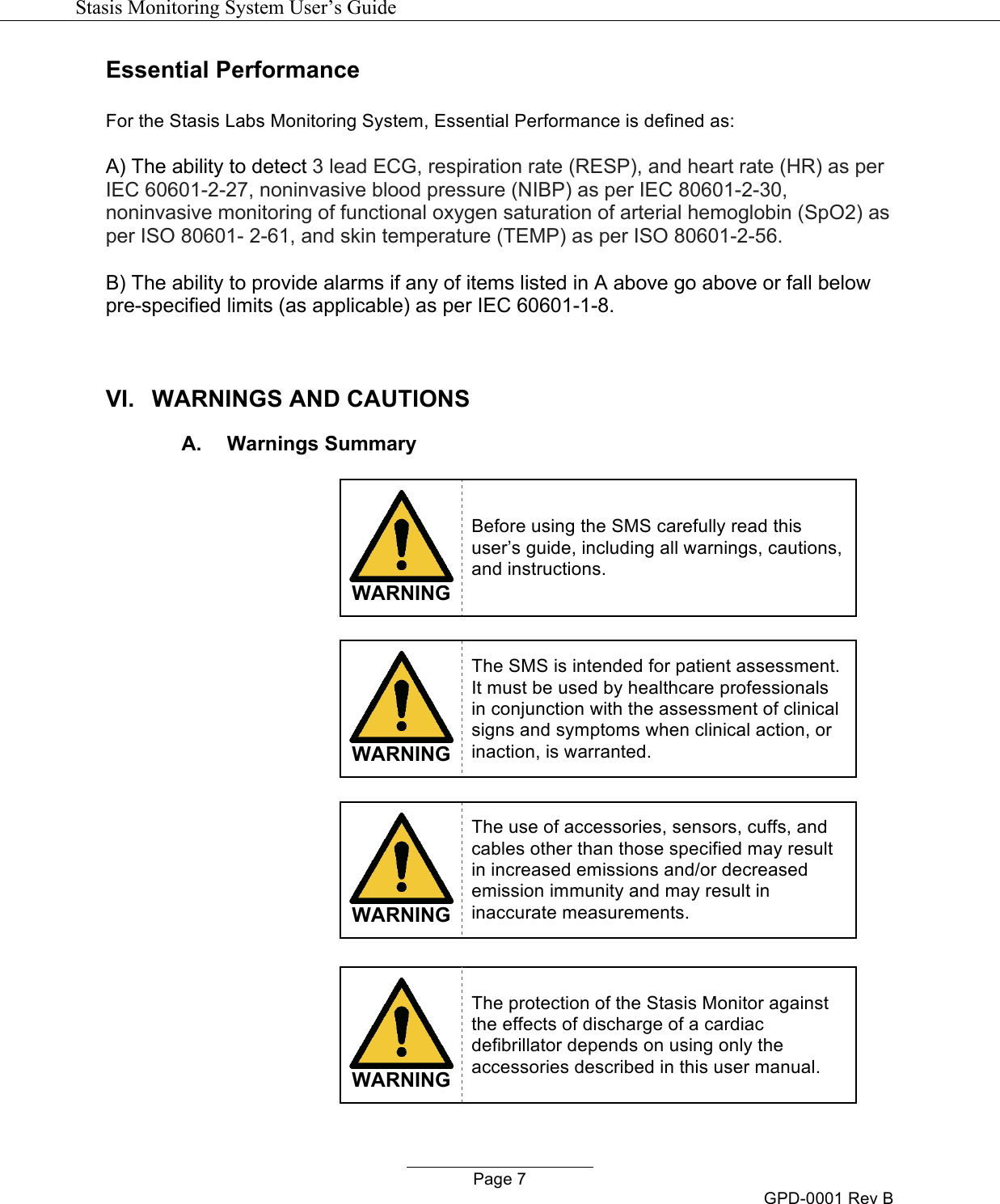   Stasis Monitoring System User&rsquo;s Guide   Page 7 GPD-0001 Rev B Essential Performance  For the Stasis Labs Monitoring System, Essential Performance is defined as:  A) The ability to detect 3 lead ECG, respiration rate (RESP), and heart rate (HR) as per IEC 60601-2-27, noninvasive blood pressure (NIBP) as per IEC 80601-2-30, noninvasive monitoring of functional oxygen saturation of arterial hemoglobin (SpO2) as per ISO 80601- 2-61, and skin temperature (TEMP) as per ISO 80601-2-56.  B) The ability to provide alarms if any of items listed in A above go above or fall below pre-specified limits (as applicable) as per IEC 60601-1-8.  VI. WARNINGS AND CAUTIONS A. Warnings Summary   WARNING Before using the SMS carefully read this user&rsquo;s guide, including all warnings, cautions, and instructions.    WARNING The SMS is intended for patient assessment.  It must be used by healthcare professionals in conjunction with the assessment of clinical signs and symptoms when clinical action, or inaction, is warranted.   WARNING The use of accessories, sensors, cuffs, and cables other than those specified may result in increased emissions and/or decreased emission immunity and may result in inaccurate measurements.   WARNING The protection of the Stasis Monitor against the effects of discharge of a cardiac defibrillator depends on using only the accessories described in this user manual. 