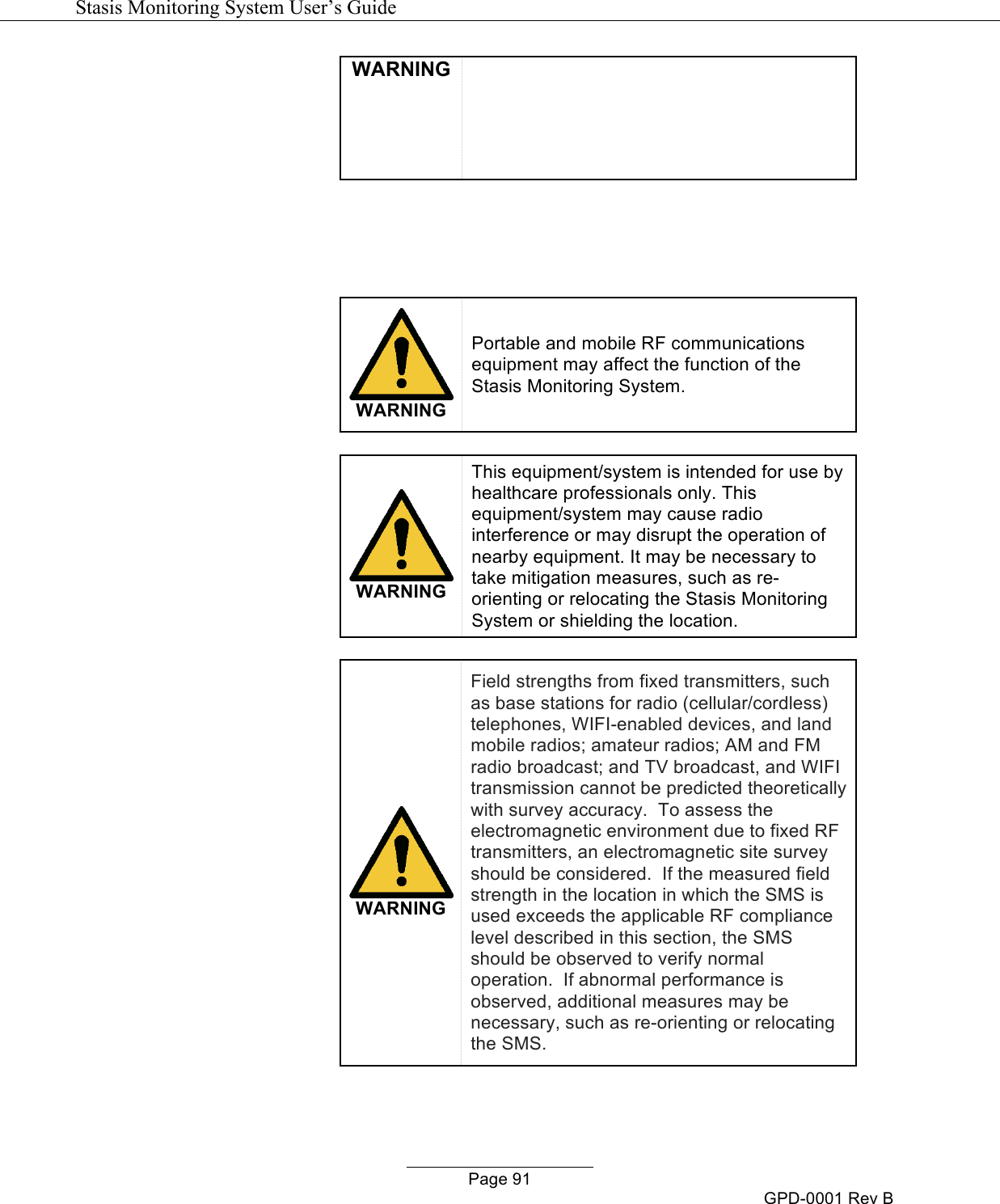   Stasis Monitoring System User&rsquo;s Guide   Page 91 GPD-0001 Rev B WARNING       WARNING Portable and mobile RF communications equipment may affect the function of the Stasis Monitoring System.   WARNING This equipment/system is intended for use by healthcare professionals only. This equipment/system may cause radio interference or may disrupt the operation of nearby equipment. It may be necessary to take mitigation measures, such as re-orienting or relocating the Stasis Monitoring System or shielding the location.   WARNING Field strengths from fixed transmitters, such as base stations for radio (cellular/cordless) telephones, WIFI-enabled devices, and land mobile radios; amateur radios; AM and FM radio broadcast; and TV broadcast, and WIFI transmission cannot be predicted theoretically with survey accuracy.  To assess the electromagnetic environment due to fixed RF transmitters, an electromagnetic site survey should be considered.  If the measured field strength in the location in which the SMS is used exceeds the applicable RF compliance level described in this section, the SMS should be observed to verify normal operation.  If abnormal performance is observed, additional measures may be necessary, such as re-orienting or relocating the SMS.  