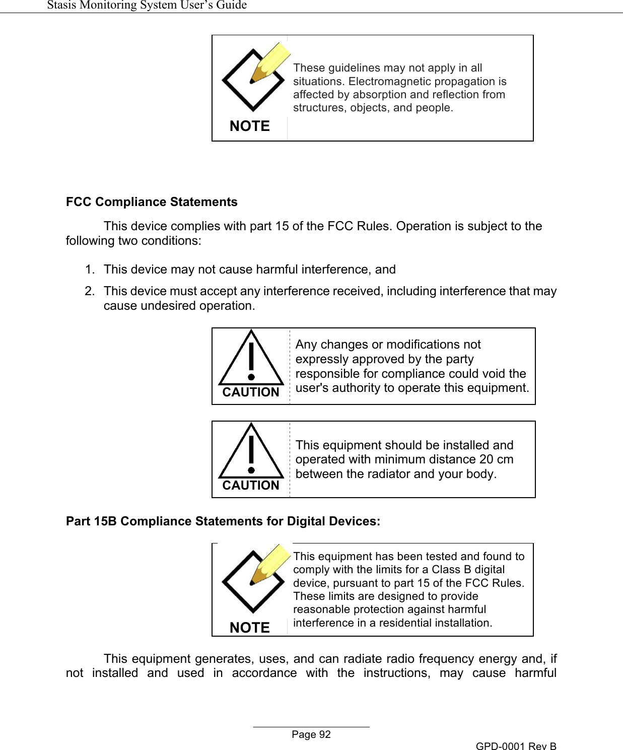   Stasis Monitoring System User&rsquo;s Guide   Page 92 GPD-0001 Rev B  NOTE These guidelines may not apply in all situations. Electromagnetic propagation is affected by absorption and reflection from structures, objects, and people.   FCC Compliance Statements This device complies with part 15 of the FCC Rules. Operation is subject to the following two conditions:  1.  This device may not cause harmful interference, and 2.  This device must accept any interference received, including interference that may cause undesired operation.   CAUTION Any changes or modifications not expressly approved by the party responsible for compliance could void the user's authority to operate this equipment.   CAUTION This equipment should be installed and operated with minimum distance 20 cm between the radiator and your body.  Part 15B Compliance Statements for Digital Devices:   NOTE This equipment has been tested and found to comply with the limits for a Class B digital device, pursuant to part 15 of the FCC Rules. These limits are designed to provide reasonable protection against harmful interference in a residential installation.  This equipment generates, uses, and can radiate radio frequency energy and, if not  installed  and  used  in  accordance  with  the  instructions,  may  cause  harmful 