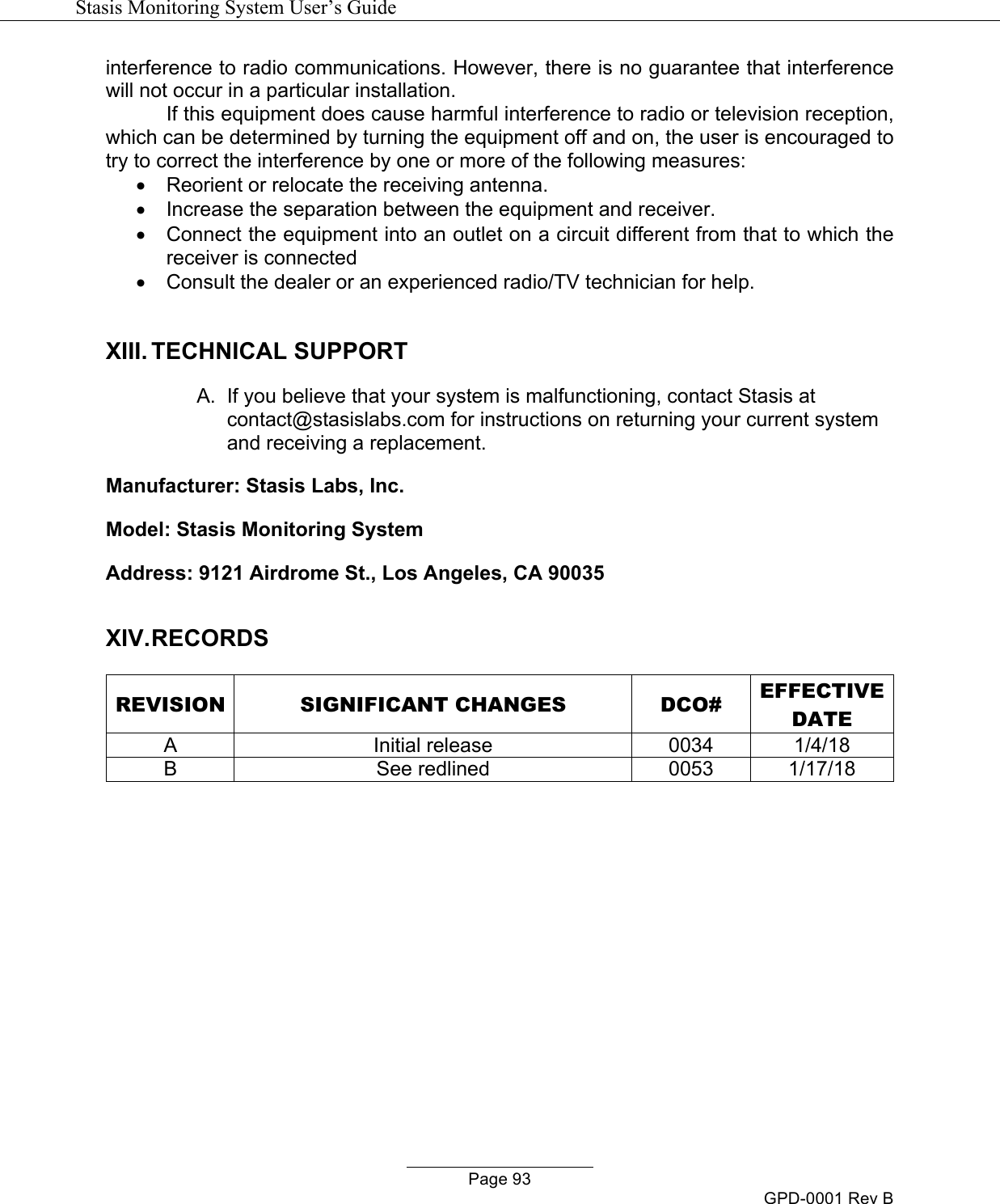   Stasis Monitoring System User&rsquo;s Guide   Page 93 GPD-0001 Rev B interference to radio communications. However, there is no guarantee that interference will not occur in a particular installation. If this equipment does cause harmful interference to radio or television reception, which can be determined by turning the equipment off and on, the user is encouraged to try to correct the interference by one or more of the following measures: &bull;  Reorient or relocate the receiving antenna. &bull;  Increase the separation between the equipment and receiver. &bull;  Connect the equipment into an outlet on a circuit different from that to which the receiver is connected &bull;  Consult the dealer or an experienced radio/TV technician for help.  XIII. TECHNICAL SUPPORT A.  If you believe that your system is malfunctioning, contact Stasis at contact@stasislabs.com for instructions on returning your current system and receiving a replacement. Manufacturer: Stasis Labs, Inc. Model: Stasis Monitoring System Address: 9121 Airdrome St., Los Angeles, CA 90035  XIV. RECORDS  REVISION SIGNIFICANT CHANGES DCO# EFFECTIVE DATE A Initial release 0034 1/4/18 B See redlined 0053 1/17/18  